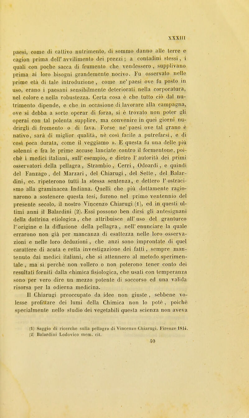 paesi, come di callivo nulriineiilo, di sommo danno alle terre e cagion prima dell' avvilimenlo dei prezzi ; a contadini stessi, i quali con poche sacca di frumento che vendessero, supplivano prima ai loro bisogni grandemente nocivo. Fu osservato nelle prime età di tale introduzione, come ne' paesi ove fu posto in uso, erano i paesani sensibilmente deteriorati nella corporatura, nel colore e nella robustezza. Certa cosa è che tutto ciò dal nu- trimento dipende, e che in occasione di lavorare alla campagna, ove si debba a sorte operar di forza, si è trovato non poter gli operai con tal polenta supplire, ma convenire in quei giorni nu- drirgli di fromento o di fava. Forse ne' paesi ove tal grano è nativo, sarà di miglior qualità, nè cosi facile a putrefarsi, e di così poca durata, come il veggiamo ». E questa fu una delle più solenni e fra le prime accuse lanciate contro il formentone, poi- ché i medici italiani, suU' esempio, e dietro 1' autorità dei primi osservatori della pellagra , Strambio , Cerri, Odoardi, e quindi del Fanzago , del Marzari, del Chiarugi, del Sette, del Balar- dini, ec. ripeterono tutti la stessa sentenza, e dettero 1' ostraci- smo alla graminacea Indiana. Quelli che più dottamente ragio- narono a sostenere questa tesi, furono nel primo ventennio del presente secolo, il nostro Vincenzo Chiarugi (1), ed in questi ul- timi anni il Balardini (2). Essi possono ben dirsi gli antesignani della dottrina etiologica, che attribuisce all' uso del granturco r origine e la diffusione della pellagra , uell' enunciare la quale errarono non già per mancanza di esattezza nelle loro osserva- zioni e nelle loro deduzioni, che anzi sono improntate di quel carattere di acuta e retta investigazione dei fatti, sempre man- tenuto dai medici italiani, che si attennero al metodo sperimen- tale , ma sì perchè non vollero o non poterono tener conto dei resultati forniti dalla chimica fisiologica, che usati con temperanza sono per vero dire un mezzo polente di soccorso ed una valida risorsa per la odierna medicina. Il Chiarugi preoccupalo da idee non giuste , sebbene vo- lesse profittare dei lumi della Chimica non lo potè, poiché specialmente nello studio dei vegetabili questa scienza non aveva (1) Saggio di ricerclie sulla pellagra di Vincenzo Chiarugi. Firenze 1814. (2) Balardini Lodovico mena. cit. •ÌO