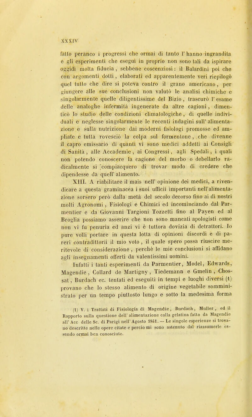 fallo peranco i progressi che ormai di tanto 1' hanno -ingrandita e gli esperimenti che esegui in proprio non sono tali da ispirare oggidì molla fiducia, sebbene coscenziosi : il Balardini poi che con argomenti dotti, elaborali ed apparentemente veri riepilogò quel tutto che dire si poteva contro il grano americano, per giungere alle sue conclusioni non valutò le analisi chimiche e singolarmente quelle diligentissime del Bizio, trascurò 1' esame delle analoghe infermità ingenerate da altre cagioni, dimen- ticò lo studio delle condizioni climatologichc, di quelle indivi- duali e neglesse singolarmente le recenti indagini sull' alimenta- zione e sulla nutrizione dai moderni fisiologi promosse ed am- pliate e tutta rovesciò la colpa sul formentone, che divenne il capro emissario di quanti vi sono medici addetti ai Consigli di Sanità , alle Accademie , ai Congressi, agli Spedali, i quali non potendo conoscere la cagione del morbo o debellarlo ra- dicalmente si 'compiacquero di trovar modo di credere che dipendesse da queir alimento. XIII. A riabilitare il mais nell' opinione dei medici, a riven- dicare a questa graminacea i suoi uCRcii importanti nell'alimenta- zione sorsero però dalla metà del secolo decorso fino ai di nostri molti Agronomi, Fisiologi e Chimici ed incominciando dal Par- mentier e da Giovanni Targioni Tozzetti fino al Payen ed al Broglia possiamo asserire che non sono mancati apologisti come non vi fu penuria ed anzi vi è tuttora dovizia di detrattori. Io pure volli portare in questa lotta di opinioni discordi e di pa- reri contradittorii il mio voto, il quale spero possa riuscire me- ritevole di considerazione, perchè le mie conclusioni si aflìdano agli insegnamenti offerti da valentissimi uomini. Infatti i tanti esperimenti da Parmentier, Model, Edwards, Magendie, Collard de Martigny, Tiedemann e Gmelin , Chos- sat, Burdach ec. tentati ed eseguiti in tempi e luoghi diversi (1) provano che lo stesso alimento di origine vegetabile sommini- strato per un tempo piuttosto lungo e sotto la medesima forma (1) V. i Trattati di Fisiologia dì Magendie, Burdach, Moller, ed il Kapporto sulla questione dell' alimentazione colla gelatina fatto da Magendie all' Acc delle Se. di Parigi nell'Agosto 1841. ~ Lo singole esperienze si troTa- no descritte nelle opere citate e perciò mi sono astenuto dal riassumerle es- sendo ormai ben conosciute.