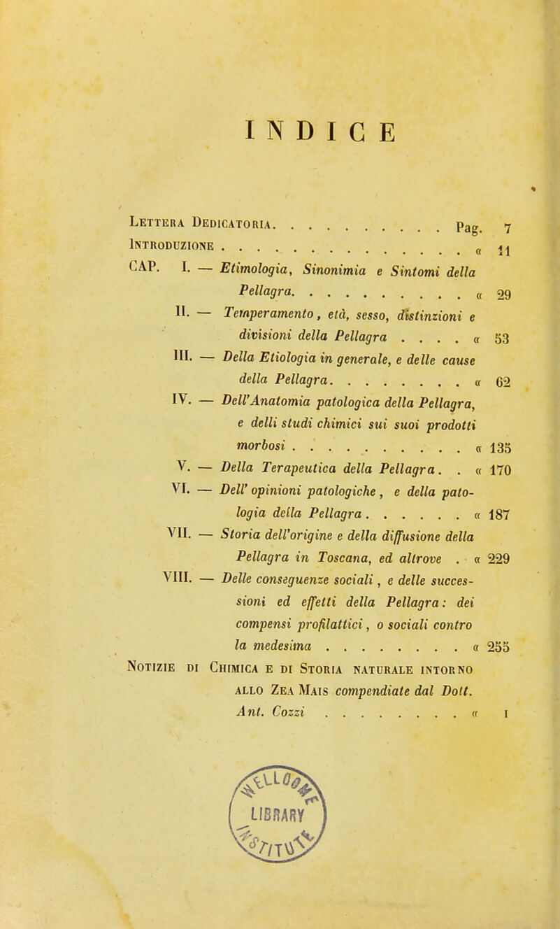 INDICE Lettera Dedicatoria Pag^ 7 Introduzione « 11 CAP, I. — Etimologia, Sinonimia e Sintomi della Pellagra « 29 li. — Temperamento, età, sesso, distinzioni e divisioni della Pellagra .... « 53 III. — Della Enologia in generale, e delle cause della Pellagra et 62 IV. — Dell'Anatomia patologica della Pellagra, e delli studi chimici sui suoi prodotti morbosi a 135 V. — Della Terapeutica della Pellagra. . « 170 VI. — Dell' opinioni patologiche, e della pato- logia della Pellagra « 187 VII. — Storia dell'origine e della diffusione della Pellagra in Toscana, ed altrove . a 229 Vili. — Delle conseguenze sociali, e delle succes- sioni ed effetti della Pellagra: dei compensi profilattici, o sociali contro la medesima « 255 Notizie di Chimica e di Storia naturale intorno ALLO Zea Mais compendiate dal Doli. Ant. Cozzi « I