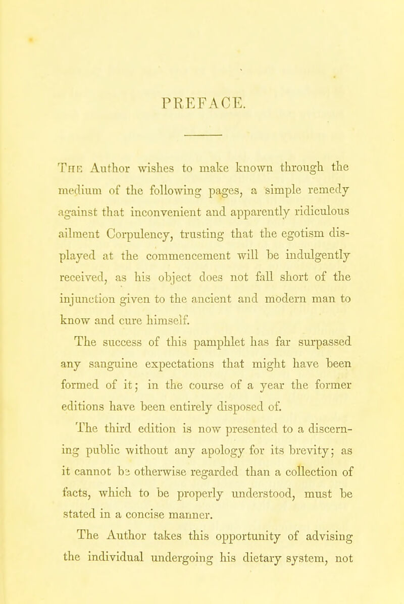 PREFACE. The Author wishes to make known through the medium of the following pages, a simple remedy against that inconvenient and apparently ridiculous ailment Corpulency, trusting that the egotism dis- played at the commencement will he indulgently received, as his object does not fall short of the injunction given to the ancient and modern man to know and cure himself. The success of this pamphlet has far surpassed any sanguine expectations that might have been formed of it; in the course of a year the former editions have been entirely disposed of. The third edition is now presented to a discern- ing public -without any apology for its brevity; as it cannot hi otherwise regarded than a collection of facts, which to be properly understood, must be stated in a concise manner. The Author takes this opportunity of advising the individual undergoing his dietary system, not