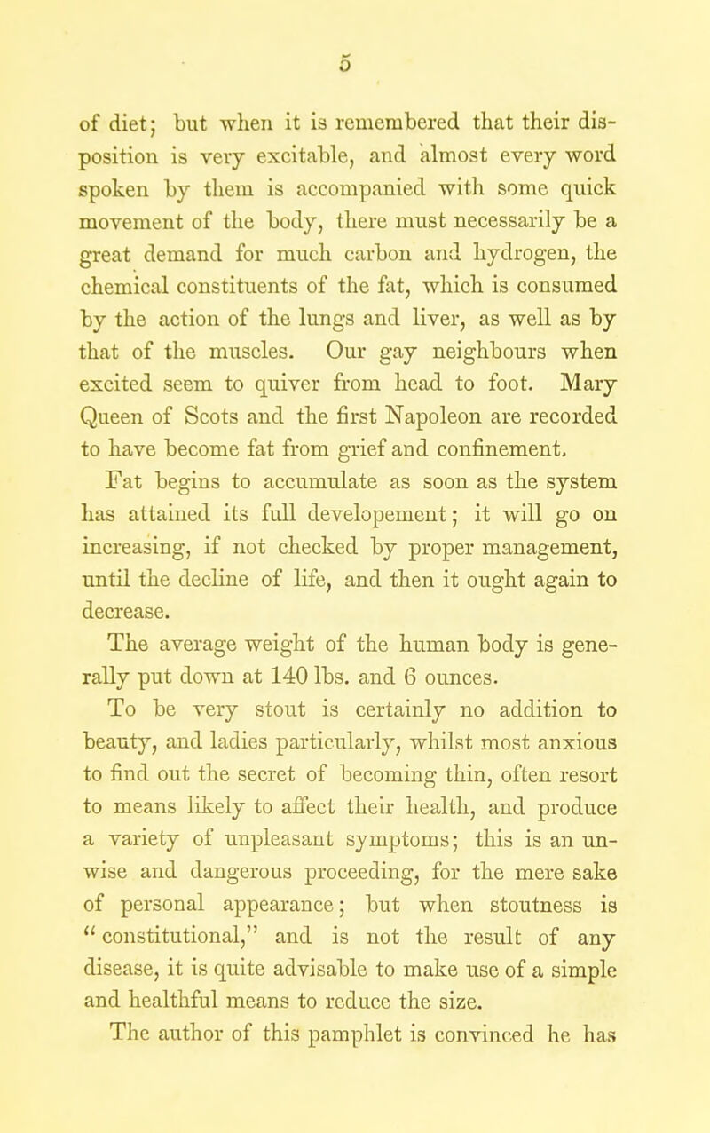 o of diet; but when it is remembered that their dis- position is very excitable, and almost every word spoken by them is accompanied with some quick movement of the body, there must necessarily be a great demand for much carbon and hydrogen, the chemical constituents of the fat, which is consumed by the action of the lungs and liver, as well as by that of the muscles. Our gay neighbours when excited seem to quiver from head to foot. Mary Queen of Scots and the first Napoleon are recorded to have become fat from grief and confinement. Fat begins to accumulate as soon as the system has attained its full developement; it will go on increasing, if not checked by proper management, until the decline of life, and then it ought again to decrease. The average weight of the human body is gene- rally put down at 140 lbs. and 6 ounces. To be very stout is certainly no addition to beauty, and ladies particularly, whilst most anxious to find out the secret of becoming thin, often resort to means likely to affect their health, and produce a variety of unpleasant symptoms; this is an un- wise and dangerous proceeding, for the mere sake of personal appearance; but when stoutness is  constitutional, and is not the result of any disease, it is quite advisable to make use of a simple and healthful means to reduce the size. The author of this pamphlet is convinced he has