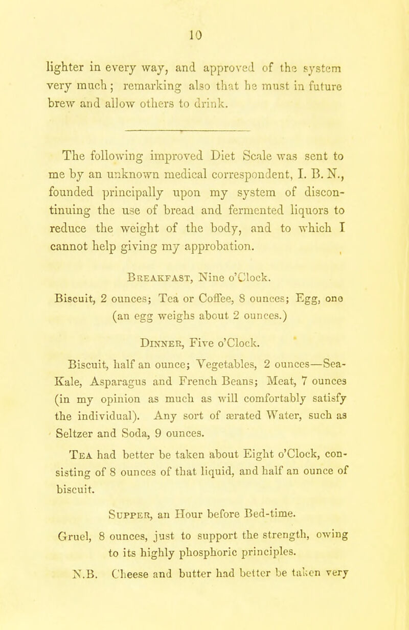 lighter in every way, and approved of the system very much; remarking also that he must in future brew and allow others to drink. The following improved Diet Scale was sent to me by an unknown medical correspondent, I. B. N., founded principally upon my system of discon- tinuing the use of bread and fermented liquors to reduce the weight of the body, and to which I cannot help giving my approbation. Breakfast, Nine o'Clock. Biscuit, 2 ounces; Tea or Coffee, 8 ounces; Egg, ono (an egg weighs about 2 ounces.) Dinner, Five o'Clock. Biscuit, half an ounce; Vegetables, 2 ounces—Sea- Kale, Asparagus and French Beans; Meat, 7 ounces (in my opinion as much as will comfortably satisfy the individual). Any sort of serated Water, such as Seltzer and Soda, 9 ounces. Tea had better be taken about Eight o'Clock, con- sisting of 8 ounces of that liquid, and half an ounce of biscuit. Supper, an Hour before Bed-time. Gruel, 8 ounces, just to support the strength, owing to its highly phosphoric principles. X.B. Cheese and butter had better be taken very