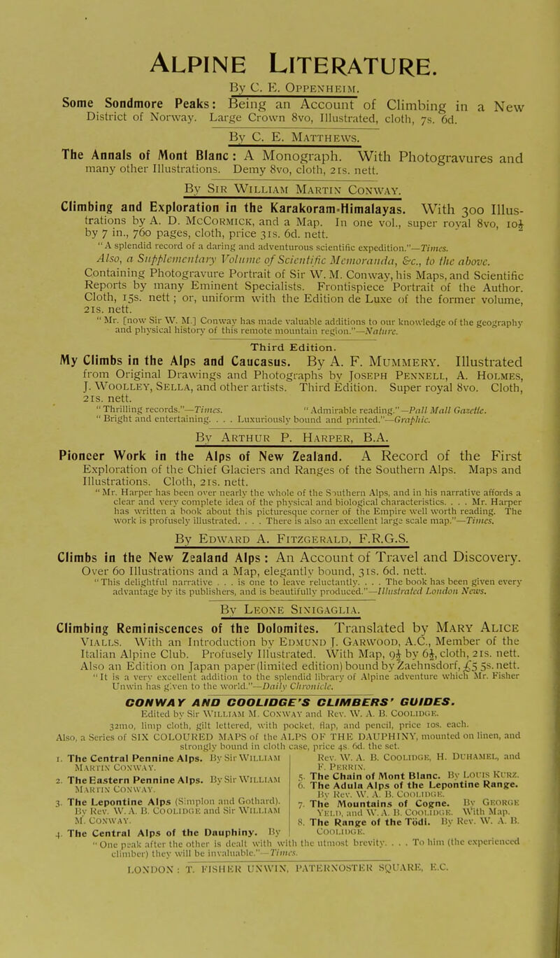 Alpine Literature. By C. E. Oppenheim. Some Sondmore Peaks: Being an Account of Climbing in a New District of Norway. Large Crown 8vo, Illustrated, cloth, 7s. 6d. By C. E. Matthews. The Annals of Mont Blanc : A Monograph. With Photogravures and many other Illustrations. Demy 8vo, cloth, 21s. nett. By Sir William Martin- Conway. Climbing and Exploration in the Karakoram-Himalayas. With 300 lUus- trations by A. D. McCormick, and a Map. In one vol., super rovai 8vo, 10* by 7 in., 760 pages, cloth, price 31s. 6d. nett. A splendid record of a daring and adventurous scientific expedition.—Times. Also, a Supplementary Volume of Scientific Memoranda, &c., to the above. Containing Photogravure Portrait of Sir W. M. Conway, his Maps, and Scientific Reports by many Eminent Specialists. Frontispiece Portrait of the Author. Cloth, 15s. nett ; or, uniform with the Edition de Luxe of the foriner volume, 2is. nett.  Mr. [now Sir W. M ] Conway has made valuable additions to our knowledge of the geography and physical histon,' of this remote mountain region.—Nature. Third Edition. My Climbs in the Alps and Caucasus. By A. F. Mummery. Illustrated from Original Drawings and Photographs bv Joseph Pennell, A. Holmes, J. WooLLEY, Sella, and other artists. Third Edition. Super royal 8vo. Cloth, 2 IS. nett.  Thrilling records.—r/»u-.'>.  .Admirable reading. —Pall Mall Gazette.  Bright and entertaining. . . . Luxuriously bound and printed.—f;m/>///i:. Bv Arthur P. Harper, B.A. Pioneer Work in the Alps of New Zealand. A Record of the First E.xploration of the Chief Glaciers and Ranges of the Southern Alps. Maps and Illustrations. Cloth, 2rs. nett.  Mr. Harper has been over nearly the whole of the Siuthern .\lps, and in his narrative affords a clear and very complete idea of the physical and biological characteristics. . . . Mr. Harper has written a book about this picturesque comer of the Empire well worth reading. The work is profusely illustrated. . . . There is :Uso an excellent large scale map.—Times. By Edward A. Fitzgerald, F.R.G.S. Climbs in the New Zealand Alps : An Account of Travel and Discovery. Over 60 Illustrations and a Map, elegantly bound, 31s. 6d. nett. This delightful narrative ... is one to leave reluctantly. . . . The book has been given every advantage by its publishers, and is beautifully produced.—Illnslmlcd London Neivs, Bv Leone Sinigaglia. Climbing Reminiscences of the Dolomites. Translated by Mary Alice ViALLS. With an Introduction bv Edmund J. Garwood, A.C, Memlier of the Italian Alpine Club. Profusely Illustrated. With Map, c)| by 6J, cloth, 21s. nett. Also an Edition on Japan paperllimited edition) bound by Zaehnsdorf,;f5 5s. nett. It is a very excellent addition to the splendid library of .Alpine .-idventure which Mr. Fisher Unwin lias g'.vcn to the world.—Daily CInviiiclc. CONWAY ANO COOLIDGE'S CLIMBERS' GUIOES. Edited by Sir \\'II.1.IA5I .M. Coxway and Rev. W. .\. 13. Cooi.lDGK. 32mo, limp cloth, gilt lettered, with pocket. Hap, and pencil, price los. each. Also, a Series of SIX COLOURED MAPS of the ALPS OK THE DAUPHINV, mounted on linen, and strongly bound in cloth case, price 4s 6d. the set. Rev. W. A. lì. Cooi.nx-.E, H. DUHAMEL, and F. Pkkkix. ■;. The Chain of Mont Blanc. Hv I ons Ki RZ. 6. The Adula Alps of the Lepontine Range. P.v Rev. W. A. U. C()oi.iih;k. 7 The Mountains of Cogrne. I?y Gkorok Vici.11. and W. A. I!. Cooi.iduh. With Map. 8. The Ranire of the Todi. Hy Rev. W. A. H. Cooi.iDiii-:. • One pi'ak after the other is dealt with with the utmost brevity. . . . To him (the experienced climber) they will be invaluable. -7Vmi'.'!. The Central Pennine Alps. Hy Sir Wu.i.iam MAunx Cdxw.w. The Eastern Pennine Alps. Hy Sir William M,\U I IX COXWAV. The Lepontine Alps (Simplon and Gothard). Hv Rev. W. A. H. COOLIDGE and -Sir WILLIAM M'. Coxwav. The Central Alps of the Dauphiny. Hy LONDON: T. FISHER UNWIN, PATERNOSTER SyUARE, EC