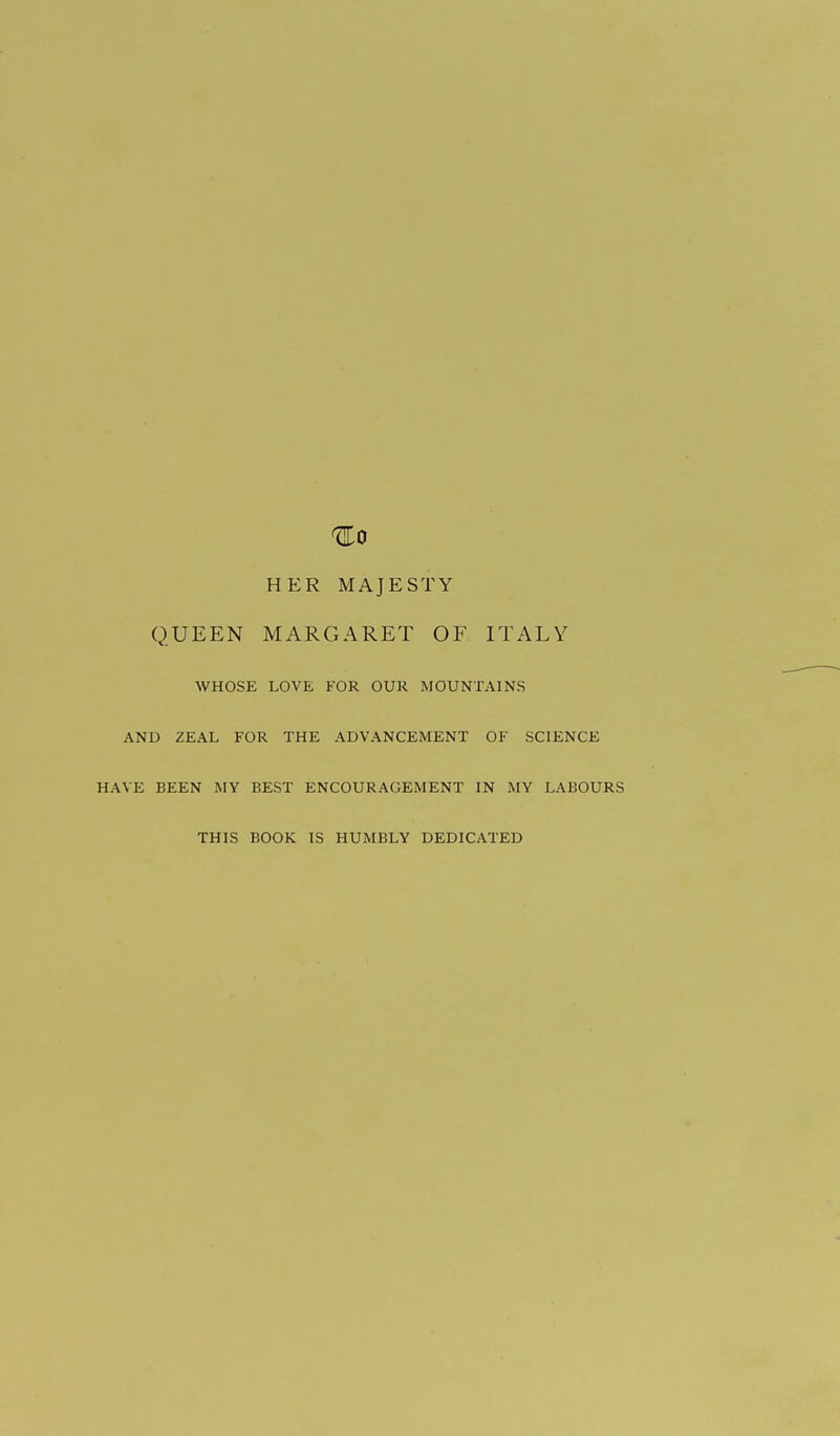 ^0 HER MAJESTY QUEEN MARGARET OF ITALY WHOSE LOVE FOR OUR MOUNTAINS AND ZEAL FOR THE ADVANCEMENT OF SCIENCE HAVE BEEN MY BEST ENCOURAGEMENT IN MY LABOURS THIS BOOK IS HUMBLY DEDICATED