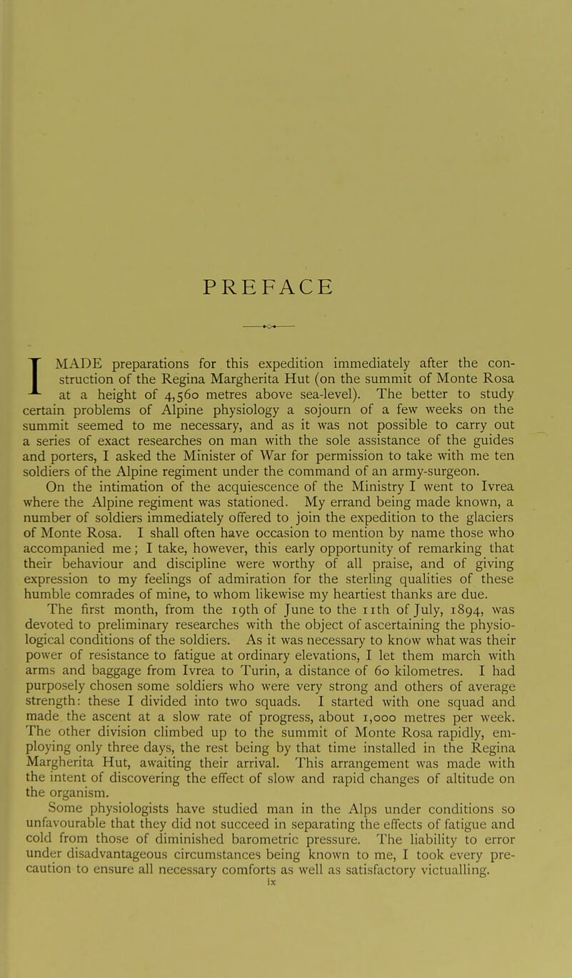 PREFACE IMADE preparations for this expedition immediately after the con- struction of the Regina Margherita Hut (on the summit of Monte Rosa at a height of 4,560 metres above sea-level). The better to study certain problems of Alpine physiology a sojourn of a few weeks on the summit seemed to me necessary, and as it was not possible to carry out a series of exact researches on man with the sole assistance of the guides and porters, I asked the Minister of War for permission to take with me ten soldiers of the Alpine regiment under the command of an army-surgeon. On the intimation of the acquiescence of the Ministry I went to Ivrea where the Alpine regiment was stationed. My errand being made known, a number of soldiers immediately offered to join the expedition to the glaciers of Monte Rosa. I shall often have occasion to mention by name those who accompanied me ; I take, however, this early opportunity of remarking that their behaviour and discipline were worthy of all praise, and of giving expression to my feelings of admiration for the sterling qualities of these humble comrades of mine, to whom likewise my heartiest thanks are due. The first month, from the 19th of June to the nth of July, 1894, was devoted to preliminary researches with the object of ascertaining the physio- logical conditions of the soldiers. As it was necessary to know what was their power of resistance to fatigue at ordinary elevations, I let them march with arms and baggage from Ivrea to Turin, a distance of 60 kilometres. I had purposely chosen some soldiers who were very strong and others of average strength: these I divided into two squads. I started with one squad and made the ascent at a slow rate of progress, about x,ooo metres per week. The other division climbed up to the summit of Monte Rosa rapidly, em- ploying only three days, the rest being by that time installed in the Regina Margherita Hut, awaiting their arrival. This arrangement was made with the intent of discovering the effect of slow and rapid changes of altitude on the organism. Some physiologists have studied man in the Alps under conditions so unfavourable that they did not succeed in separating the effects of fatigue and cold from those of diminished barometric pressure. The liability to error under disadvantageous circumstances being known to me, I took every pre- caution to ensure all necessary comforts as well as satisfactory victualling.
