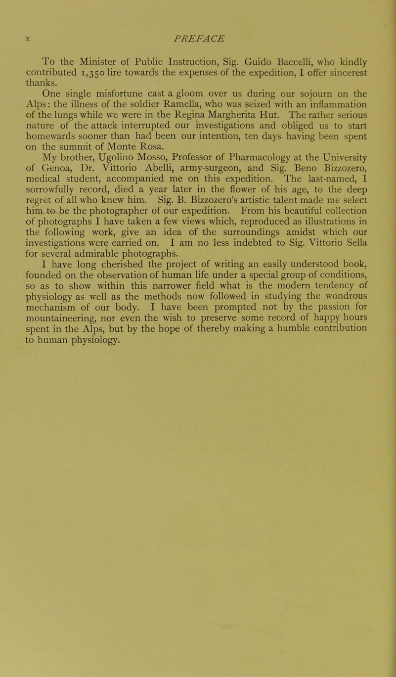 To the Minister of Public Instruction, Sig. Guido Baccelli, who kindly contributed 1,350 lire towards the expenses of the expedition, I offer sincerest thanks. One single misfortune cast a gloom over us during our sojourn on the Alps : the illness of the soldier Ramella, who was seized with an inflammation of the lungs while we were in the Regina Margherita Hut. The rather serious nature of the attack interrupted our investigations and obliged us to start homewards sooner than had been our intention, ten days having been spent on the summit of Monte Rosa. My brother, Ugolino Mosso, Professor of Pharmacology at the University of Genoa, Dr. Vittorio Abelli, army-surgeon, and Sig. Beno Bizzozero, medical student, accompanied me on this expedition. The last-named, I sorrowfully record, died a year later in the flower of his age, to the deep regret of all who knew him. Sig. B. Bizzozero's artistic talent made me select him t& be the photographer of our expedition. From his beautiful collection of photographs I have taken a few views which, reproduced as illustrations in the following work, give an idea of the surroundings amidst which our investigations were carried on. I am no less indebted to Sig. Vittorio Sella for several admirable photographs. I have long cherished the project of writing an easily understood book, founded on the observation of human life under a special group of conditions, so as to show within this narrower field what is the modern tendency of physiology as well as the methods now followed in studying the wondrous mechanism of our body. I have been prompted not by the passion for mountaineering, nor even the wish to preserve some record of happy hours spent in the Alps, but by the hope of thereby making a humble contribution to human physiology.