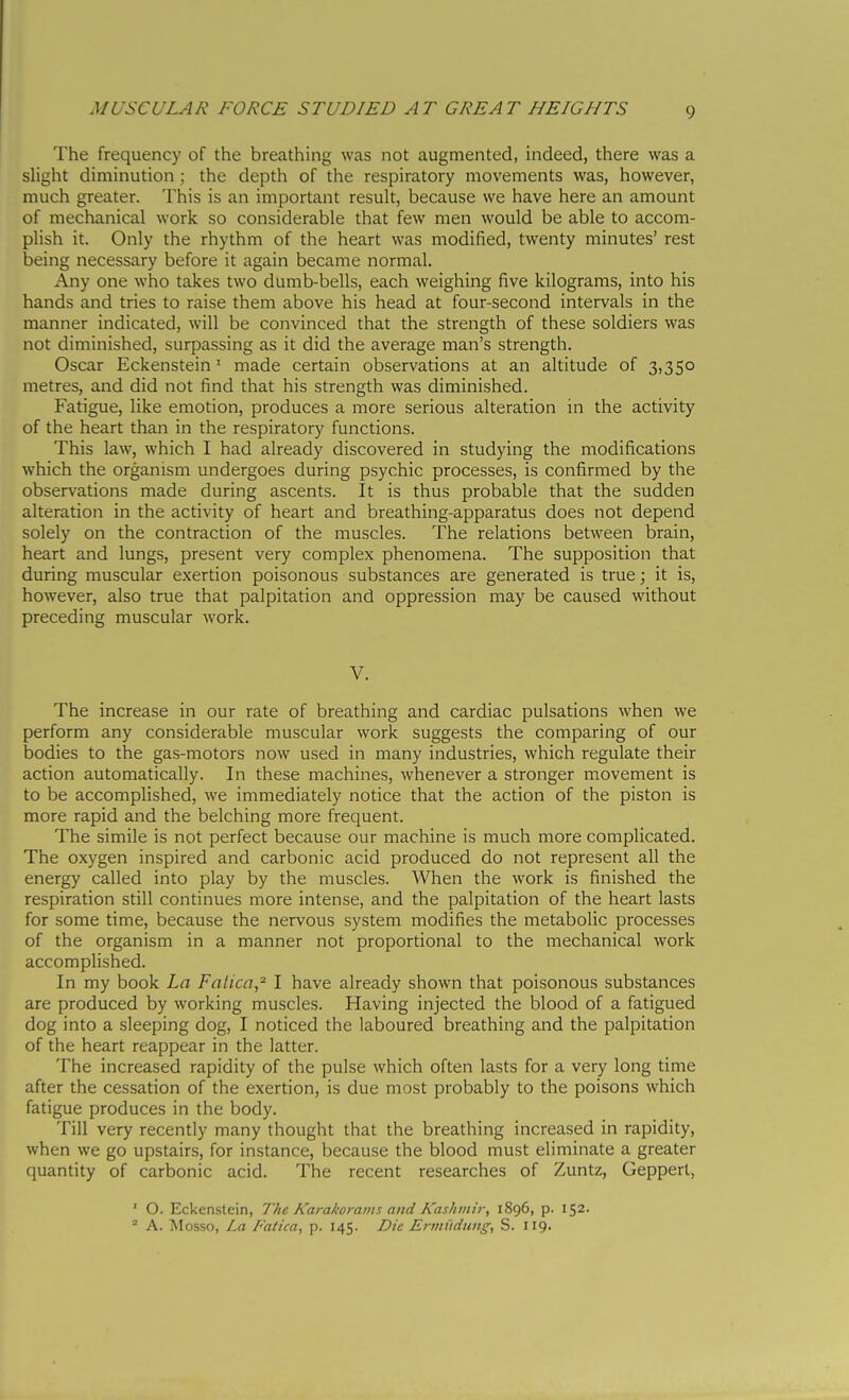 The frequency of the breathing was not augmented, indeed, there was a slight diminution ; the depth of the respiratory movements was, however, much greater. This is an important result, because we have here an amount of mechanical work so considerable that few men would be able to accom- plish it. Only the rhythm of the heart was modified, twenty minutes' rest being necessary before it again became normal. Any one who takes two dumb-bells, each weighing five kilograms, into his hands and tries to raise them above his head at four-second intervals in the manner indicated, will be convinced that the strength of these soldiers was not diminished, surpassing as it did the average man's strength. Oscar Eckenstein ' made certain observations at an altitude of 3,350 metres, and did not find that his strength was diminished. Fatigue, like emotion, produces a more serious alteration in the activity of the heart than in the respiratory functions. This law, which I had already discovered in studying the modifications which the organism undergoes during psychic processes, is confirmed by the observations made during ascents. It is thus probable that the sudden alteration in the activity of heart and breathing-apparatus does not depend solely on the contraction of the muscles. The relations between brain, heart and lungs, present very complex phenomena. The supposition that during muscular exertion poisonous substances are generated is true ; it is, however, also true that palpitation and oppression may be caused without preceding muscular work. V. The increase in our rate of breathing and cardiac pulsations when we perform any considerable muscular work suggests the comparing of our bodies to the gas-motors now used in many industries, which regulate their action automatically. In these machines, whenever a stronger movement is to be accomplished, we immediately notice that the action of the piston is more rapid and the belching more frequent. The simile is not perfect because our machine is much more complicated. The oxygen inspired and carbonic acid produced do not represent all the energy called into play by the muscles. When the work is finished the respiration still continues more intense, and the palpitation of the heart lasts for some time, because the nervous system modifies the metabolic processes of the organism in a manner not proportional to the mechanical work accomplished. In my book La Fatica,^ I have already shown that poisonous substances are produced by working muscles. Having injected the blood of a fatigued dog into a sleeping dog, I noticed the laboured breathing and the palpitation of the heart reappear in the latter. The increased rapidity of the pulse which often lasts for a very long time after the cessation of the exertion, is due most probably to the poisons which fatigue produces in the body. Till very recently many thought that the breathing increased in rapidity, when we go upstairs, for instance, because the blood must eliminate a greater quantity of carbonic acid. The recent researches of Zuntz, Gepperl, ' O. Eckenstein, The Karakorams and Kashmir, 1896, p. 152. ' A. Mosso, La Fatica, p. 145. Die Ermiiciuitg, S. 119.