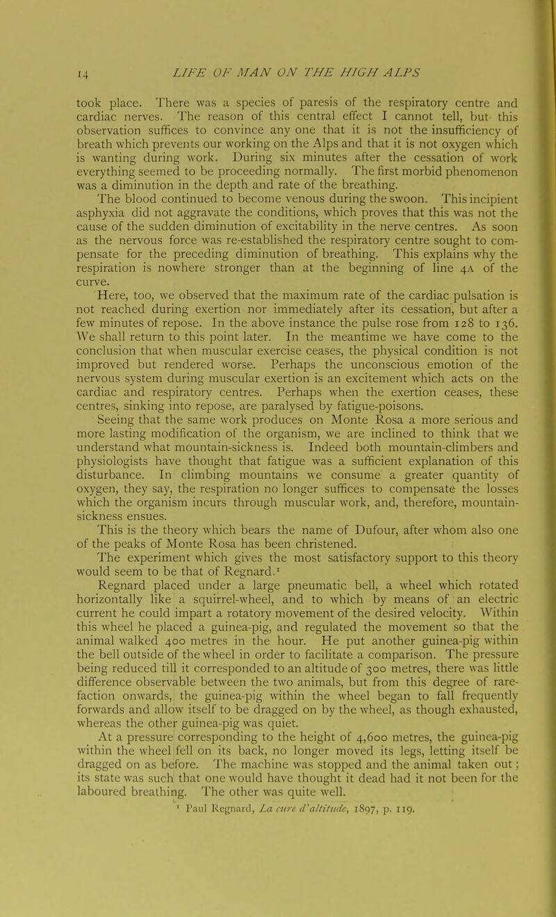 took place. There was a species of paresis of the respiratory centre and cardiac nerves. The reason of this central effect I cannot tell, but this observation suffices to convince any one that it is not the insufficiency of breath which prevents our working on the Alps and that it is not oxygen which is wanting during work. During six minutes after the cessation of work everything seemed to be proceeding normally. The first morbid phenomenon was a diminution in the depth and rate of the breathing. The blood continued to become venous during the swoon. This incipient asphyxia did not aggravate the conditions, which proves that this was not the cause of the sudden diminution of excitability in the nerve centres. As soon as the nervous force was re-established the respiratory centre sought to com- pensate for the preceding diminution of breathing. This explains why the respiration is nowhere stronger than at the beginning of line 4A of the curve. Here, too, we observed that the maximum rate of the cardiac pulsation is not reached during exertion nor immediately after its cessation, but after a few minutes of repose. In the above instance the pulse rose from 128 to 136. We shall return to this point later. In the meantime we have come to the conclusion that when muscular exercise ceases, the physical condition is not improved but rendered worse. Perhaps the unconscious emotion of the nervous system during muscular exertion is an excitement which acts on the cardiac and respiratory centres. Perhaps when the exertion ceases, these centres, sinking into repose, are paralysed by fatigue-poisons. Seeing that the same work produces on Monte Rosa a more serious and more lasting modification of the organism, we are inclined to think that we understand what mountain-sickness is. Indeed both mountain-climbers and physiologists have thought that fatigue was a sufficient explanation of this disturbance. In climbing mountains we consume a greater quantity of oxygen, they say, the respiration no longer suffices to compensate the losses which the organism incurs through muscular work, and, therefore, mountain- sickness ensues. This is the theory which bears the name of Dufour, after whom also one of the peaks of Monte Rosa has been christened. The experiment which gives the most satisfactory support to this theory would seem to be that of Regnard.' Regnard placed under a large pneumatic bell, a wheel which rotated horizontally like a squirrel-wheel, and to which by means of an electric current he could impart a rotatory movement of the desired velocity. Within this wheel he placed a guinea-pig, and regulated the movement so that the animal walked 400 metres in the hour. He put another guinea-pig within the bell outside of the wheel in order to facilitate a comparison. The pressure being reduced till it corresponded to an altitude of 300 metres, there was little difference observable between the two animals, but from this degree of rare- faction onwards, the guinea-pig within the wheel began to fall frequently forwards and allow itself to be dragged on by the wheel, as though exhausted, whereas the other guinea-pig was quiet. At a pressure corresponding to the height of 4,600 metres, the guinea-pig within the wheel fell on its back, no longer moved its legs, letting itself be dragged on as before. The machine was stopped and the animal taken out ; its state was such that one would have thought it dead had it not been for the laboured breathing. The other was quite well. ' l'ani Regnard, La cure iPaltiitide, 1S97, p. 119.
