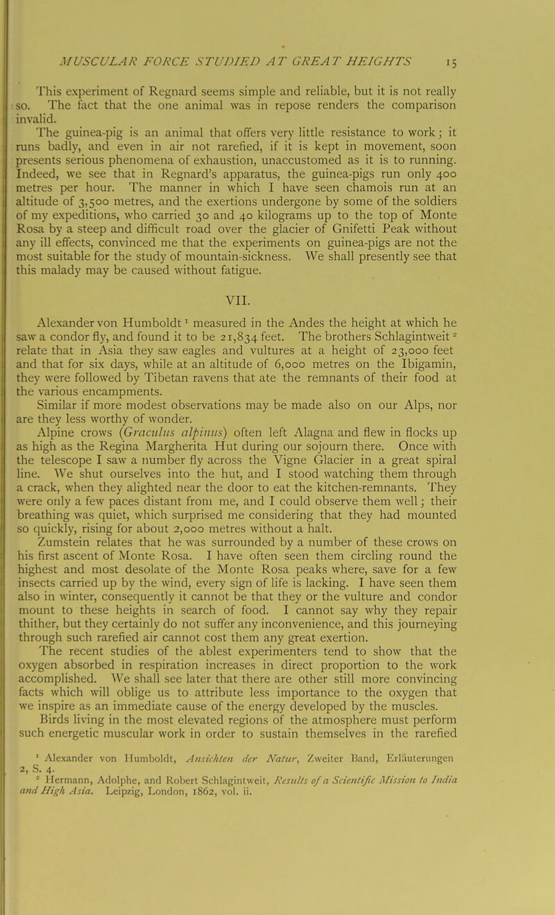 This experiment of Regnard seems simple and reliable, but it is not really : so. The fact that the one animal was in repose renders the comparison invalid. The guinea-pig is an animal that offers very little resistance to work ; it runs badly, and even in air not rarefied, if it is kept in movement, soon presents serious phenomena of exhaustion, unaccustomed as it is to running. Indeed, we see that in Regnard's apparatus, the guinea-pigs run only 400 metres per hour. The manner in which I have seen chamois run at an altitude of 3,500 metres, and the exertions undergone by some of the soldiers of my expeditions, who carried 30 and 40 kilograms up to the top of Monte Rosa by a steep and difficult road over the glacier of Gnifetti Peak without any ill effects, convinced me that the experiments on guinea-pigs are not the most suitable for the study of mountain-sickness. We shall presently see that this malady may be caused without fatigue. VII. Alexander von Humboldt ^ measured in the Andes the height at which he saw a condor fly, and found it to be 21,834 feet. The brothers Schlagintweit ^ relate that in Asia they saw eagles and vultures at a height of 23,000 feet and that for six days, while at an altitude of 6,000 metres on the Ibigamin, they were followed by Tibetan ravens that ate the remnants of their food at the various encampments. Similar if more modest observations may be made also on our Alps, nor are they less worthy of wonder. Alpine crows {Gmciilus alpimis) often left Alagna and flew in flocks up as high as the Regina Margherita Hut during our sojourn there. Once with the telescope I saw a number fly across the Vigne Glacier in a great spiral line. We shut ourselves into the hut, and I stood watching them through a crack, when they alighted near the door to eat the kitchen-remnants. They were only a few paces distant from me, and I could observe them well ; their breathing was quiet, which surprised me considering that they had mounted so quickly, rising for about 2,000 metres without a halt. Zumstein relates that he was surrounded by a number of these crows on his first ascent of Monte Rosa. I have often seen them circling round the highest and most desolate of the Monte Rosa peaks where, save for a few insects carried up by the wind, every sign of life is lacking. I have seen them also in winter, consequently it cannot be that they or the vulture and condor mount to these heights in search of food. I cannot say why they repair thither, but they certainly do not suffer any inconvenience, and this journeying through such rarefied air cannot cost them any great exertion. The recent studies of the ablest experimenters tend to show that the oxygen absorbed in respiration increases in direct proportion to the work accomplished. We shall see later that there are other still more convincing facts which will oblige us to attribute less importance to the oxygen that we inspire as an immediate cause of the energy developed by the muscles. Birds living in the most elevated regions of the atmosphere must perform such energetic muscular work in order to sustain themselves in the rarefied ' Alexander von Humboldt, Ansichten der Natnr, Zweiter Band, Eilauteriingen 2, S. 4. ^ Hermann, Adolphe, and Robert Schlagintweit, Results of a Scientific Mission to India and High Asia. Leipzig, London, 1862, vol. ii.