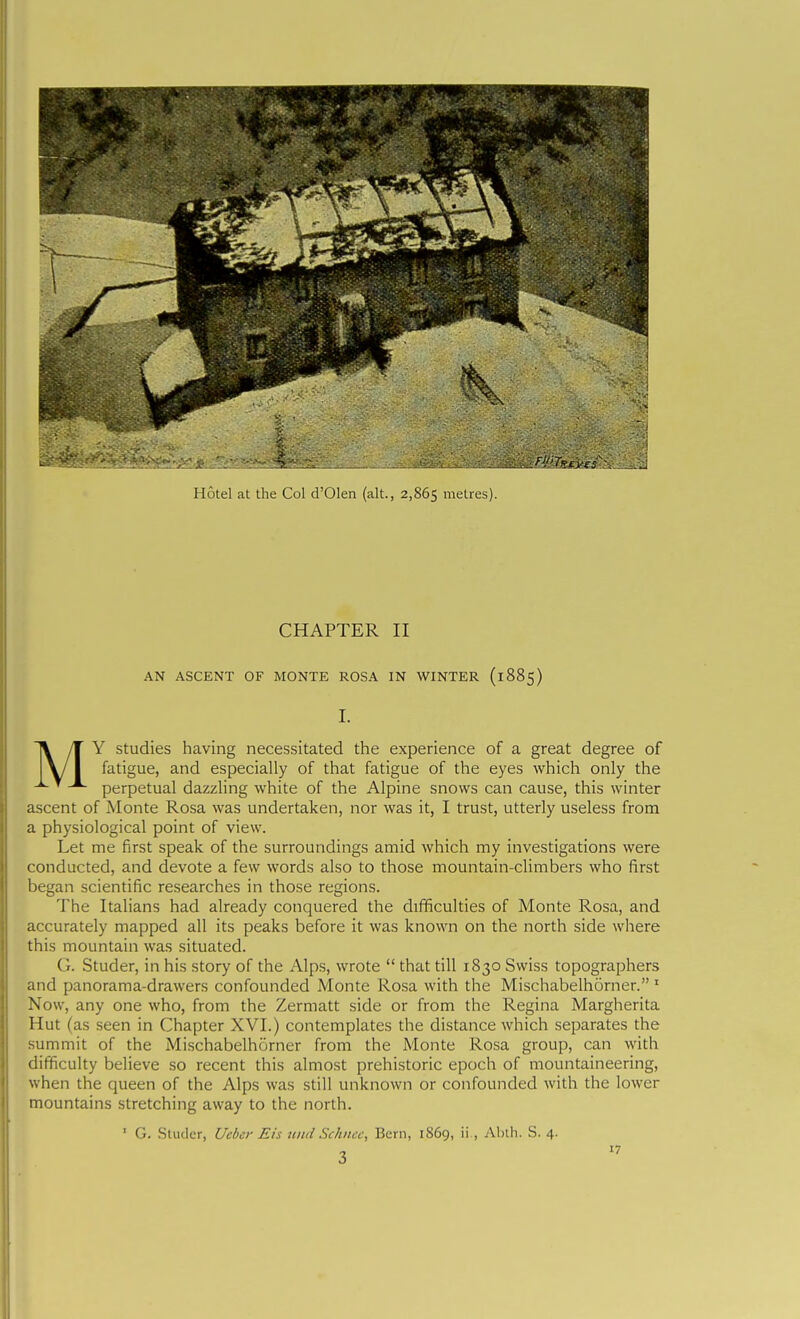 Hotel at the Col d'Olen (alt., 2,865 metres). CHAPTER II AN ASCENT OF MONTE ROSA IN WINTER (1885) I. Y studies having necessitated the experience of a great degree of fatigue, and especially of that fatigue of the eyes which only the -^^ perpetual dazzling white of the Alpine snows can cause, this winter ascent of Monte Rosa was undertaken, nor was it, I trust, utterly useless from a physiological point of view. Let me first speak of the surroundings amid which my investigations were conducted, and devote a few words also to those mountain-climbers who first l)egan scientific researches in those regions. The Italians had already conquered the difficulties of Monte Rosa, and accurately mapped all its peaks before it was known on the north side where this mountain was situated. G. Studer, in his story of the Alps, wrote  that till 1830 Swiss topographers and panorama-drawers confounded Monte Rosa with the Mischabelhorner. ' Now, any one who, from the Zermatt side or from the Regina Margherita Hut (as seen in Chapter XVI.) contemplates the distance which separates the summit of the Mischabelhorner from the Monte Resa group, can with difficulty believe so recent this almost prehistoric epoch of mountaineering, when the queen of the Alps was still unknown or confounded with the lower mountains stretching away to the north. G. .Sludcr, Ucber Eis uitd Scknec, Bern, 1S69, ii., Abih. S. 4. 3