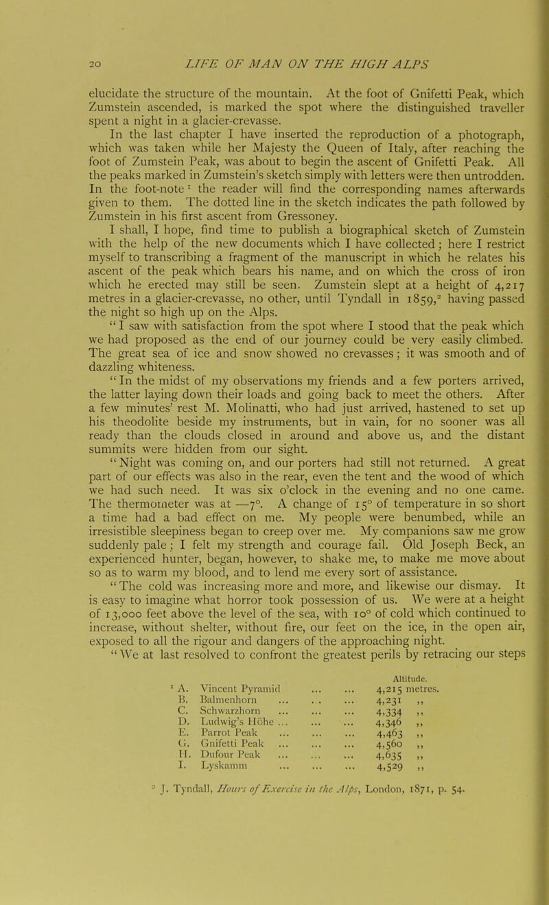 elucidate the structure of the mountain. At the foot of Gnifetti Peak, which Zumstein ascended, is marked the spot where the distinguished traveller spent a night in a glacier-crevasse. In the last chapter I have inserted the reproduction of a photograph, which was taken while her Majesty the Queen of Italy, after reaching the foot of Zumstein Peak, was about to begin the ascent of Gnifetti Peak. All the peaks marked in Zumstein's sketch simply with letters were then untrodden. In the foot-note ^ the reader will find the corresponding names afterwards given to them. The dotted line in the sketch indicates the path followed by Zumstein in his first ascent from Gressoney. I shall, I hope, find time to publish a biographical sketch of Zumstein with the help of the new documents which I have collected ; here I restrict myself to transcribing a fragment of the manuscript in which he relates his ascent of the peak which bears his name, and on which the cross of iron which he erected may still be seen. Zumstein slept at a height of 4,217 metres in a glacier-crevasse, no other, until Tyndall in 1859,^ having passed the night so high up on the Alps.  I saw with satisfaction from the spot where I stood that the peak which we had proposed as the end of our journey could be very easily climbed. The great sea of ice and snow showed no crevasses ; it was smooth and of dazzling whiteness.  In the midst of my observations my friends and a few porters arrived, the latter laying down their loads and going back to meet the others. After a few minutes' rest M. Molinatti, who had just arrived, hastened to set up his theodolite beside my instruments, but in vain, for no sooner was all ready than the clouds closed in around and above us, and the distant summits were hidden from our sight. Night was coming on, and our porters had still not returned. A great part of our effects was also in the rear, even the tent and the wood of which we had such need. It was six o'clock in the evening and no one came. The thermometer was at —7°. A change of 15° of temperature in so short a time had a bad effect on me. My people were benumbed, while an irresistible sleepiness began to creep over me. My companions saw me grow suddenly pale ; I felt my strength and courage fail. Old Joseph Beck, an experienced hunter, began, however, to shake me, to make me move about so as to warm my blood, and to lend me every sort of assistance.  The cold was increasing more and more, and likewise our dismay. It is easy to imagine what horror took possession of us. We were at a height of 13,000 feet above the level of the sea, with 10° of cold which continued to increase, without shelter, without fire, our feet on the ice, in the open air, exposed to all the rigour and dangers of the approaching night. We at last resolved to confront the greatest perils by retracing our steps Altitude. ' A. Vincent Pyramid ... ... 4,215 metres. B. Balmenhorn ... . . ... 4,231 ,, C. Schwarzhorn ... ... ... 4,334 >< D. Ludwig's liohe ... ... ... 4,346 ,, E. I'arrol Peak ... ... ... 4,463 ,, G. Gnifetti Peak ... ... ... 4,560 ,, II. Dufour Peak 4,635 I. Lyskamni ... ... ... 4)529 ,, - J. Tyndall, Hours of Exercise in the Alps, London, 1871, p. 54-