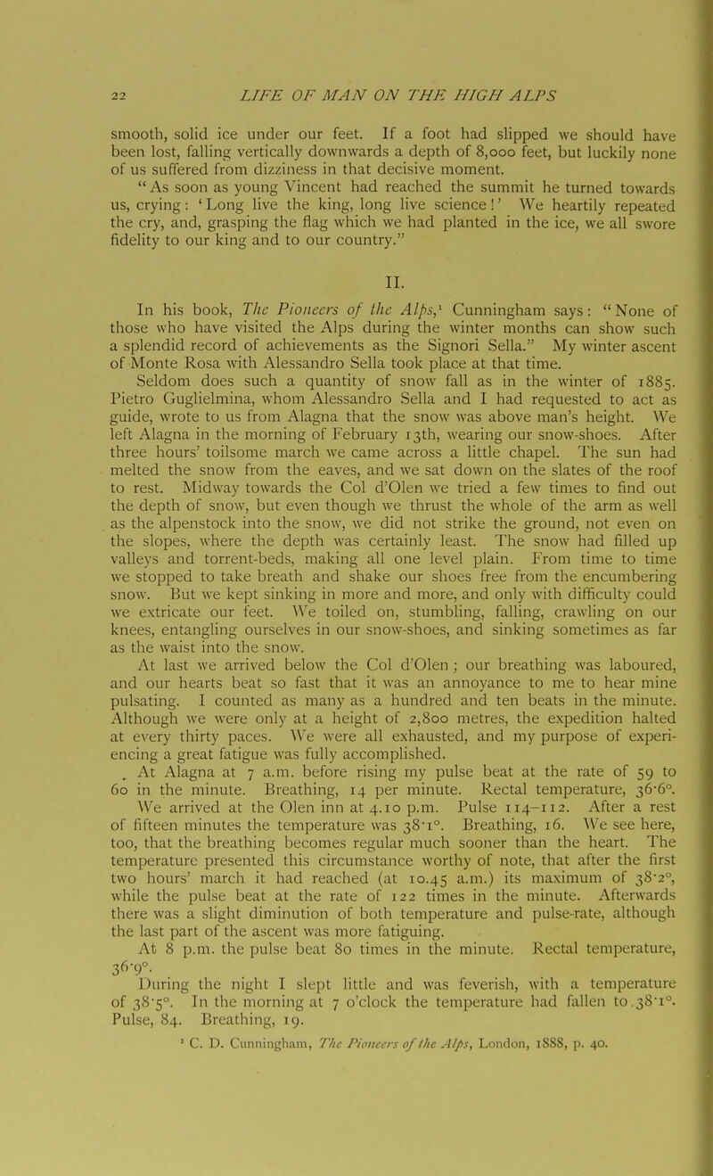smooth, solid ice under our feet. If a foot had slipped we should have been lost, falling vertically downwards a depth of 8,000 feet, but luckily none of us suffered from dizziness in that decisive moment.  As soon as young Vincent had reached the summit he turned towards us, crying : ' Long live the king, long live science ! ' We heartily repeated the cry, and, grasping the flag which we had planted in the ice, we all swore fidelity to our king and to our country. II. In his book. The Pioneers of the Alps,^ Cunningham says: None of those who have visited the Alps during the winter months can show such a splendid record of achievements as the Signori Sella. My winter ascent of Monte Rosa with Alessandro Sella took place at that time. Seldom does such a quantity of snow fall as in the winter of 1885. Pietro Guglielmina, whom Alessandro Sella and I had requested to act as guide, wrote to us from Alagna that the snow was above man's height. \Ve left Alagna in the morning of February 13th, wearing our snow-shoes. After three hours' toilsome march we came across a little chapel. The sun had melted the snow from the eaves, and we sat down on the slates of the roof to rest. Midway towards the Col d'Olen we tried a few times to find out the depth of snow, but even though we thrust the whole of the arm as well as the alpenstock into the snow, we did not strike the ground, not even on the slopes, where the depth was certainly least. The snow had filled up valleys and torrent-beds, making all one level plain. ¥rom. time to time we stopped to take breath and shake our shoes free from the encumbering snow. But we kept sinking in more and more, and only with difiiculty could we extricate our feet. We toiled on, stumbling, falling, crawling on our knees, entangling ourselves in our snow-shoes, and sinking sometimes as far as the waist into the snow. At last we arrived below the Col d'Olen ; our breathing was laboured, and our hearts beat so fast that it was an annoyance to me to hear mine pulsating. I counted as many as a hundred and ten beats in the minute. Although we were only at a height of 2,800 metres, the expedition halted at every thirty paces. We were all exhausted, and my purpose of experi- encing a great fatigue was fully accomplished. At Alagna at 7 a.m. before rising my pulse beat at the rate of 59 to 60 in the minute. Breathing, 14 per minute. Rectal temperature, 36*6° We arrived at the Olen inn at 4.10 p.m. Pulse 114-112. After a rest of fifteen minutes the temperature was 381°. Breathing, 16. We see here, too, that the breathing becomes regular much sooner than the heart. The temperature presented this circumstance worthy of note, that after the first two hours' march it had reached (at 10.45 a.m.) its maximum of 38'2°, while the pulse beat at the rate of 122 times in the minute. Afterwards there was a slight diminution of both temperature and pulse-rate, although the last part of the ascent was more fatiguing. At 8 p.m. the pulse beat 80 times in the minute. Rectal temperature, 36-9°. During the night I slept little and was feverish, with a temperature of 38*5°. In the morning at 7 o'clock the temperature had fallen to.38-i°. Pulse, 84. Breathing, 19. ' C. D. Cunningham, T/ic Pioneers of Ihc Alps, London, 1888, p. 40.