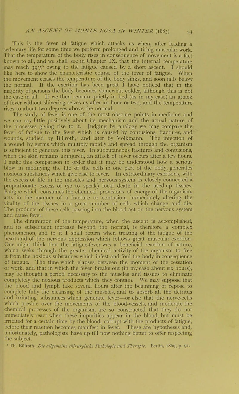 This is the fever ot fatigue which attacks us when, after leading a sedentary life for some time we perform prolonged and tiring muscular work. That the temperature of the body rises in consequence of movement is a fact known to all, and we shall see in Chapter IX. that the internal temperature may reach 395° owing to the fatigue caused by a short ascent. I should like here to show the characteristic course of the fever of fatigue. When the movement ceases the temperature of the body sinks, and soon falls below the normal. If the exertion has been great I have noticed that in the majority of persons the body becomes somewhat colder, although this is not the case in all. If we then remain quietly in bed (as in my case) an attack of fever without shivering seizes us after an hour or two, and the temperature rises to about two degrees above the normal. The study of fever is one of the most obscure points in medicine and we can say little positively about its mechanism and the actual nature of the processes giving rise to it. Judging by analogy we may compare the fever of fatigue to the fever which is caused by contusions, fractures, and wounds, studied by Billroth,' and later by Volkmann. The infection of a wound by germs which multiply rapidly and spread through the organism is sufficient to generate this fever. In subcutaneous fractures and contusions, when the skin remains uninjured, an attack of fever occurs after a few hours. I make this comparison in order that it may be understood how a serious blow in modifying the life of the cells in one part of the body, generates noxious substances which give rise to fever. In extraordinary exertions, with the e.xcess of life in the muscles and nervous system is closely connected a proportionate excess of (so to speak) local death in the used-up tissues. Fatigue which consumes the chemical provisions of energy of the organism, acts in the manner of a fracture or contusion, immediately altering the vitaUty of the tissues in a great number of cells which change and die. The products of these cells passing into the blood act on the nervous system and cause fever. The diminution of the temperature, when the ascent is accomplished, and its subsequent increase beyond the normal, is therefore a complex phenomenon, and to it I shall return when treating of the fatigue of the heart and of the nervous depression which follows great muscular exertion. One might think that the fatigue-fever was a beneficial reaction of nature, which seeks through the greater chemical activity of the organism to free it from the noxious substances which infest and foul the body in consequence of fatigue. The time which elapses between the moment of the cessation of work, and that in which the fever breaks out (in my case about six hours), may be thought a period necessary to the muscles and tissues to eliminate completely the noxious products which they contain. We may suppose that the blood and lymph take severai hours after the beginning of repose to complete fully the cleansing of the muscles, and to absorb all the detritus and irritating substances which generate fever—or else that the nerve-cells which preside over the movements of the blood-vessels, and moderate the chemical processes of the organism, are so constructed that they do not immediately react when these impurities appear in the blood, but must be irritated for a certain time by the blood, corrupt with the products of fatigue, before their reaction becomes manifest in fever. These are hypotheses and, unfortunately, pathologists have up till now nothing better to offer respecting the subject. ' Th. Billroth, Die allgeineine chirurgische Pathologie tind Therapie. Berlin, 1S69, p. 91.