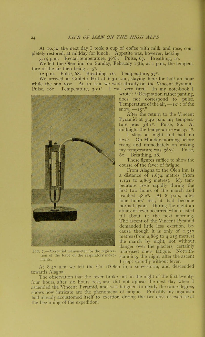 At 10.30 the next day I took a cup of coffee with milk and rose, com- pletely restored, at midday for lunch. Appetite was, however, lacking. 3.15 p.m. Rectal temperature, 36'8°. Pulse, 67. Breathing, 16. We left the Olen inn on Sunday, February isth, at i p.m., the tempera- ture of the air then being —-5°. 12 p.m. Pulse, 68. Breathing, 16. Temperature, 37°. We arrived at Gnifetti Hut at 6.30 a.m., staying here for half an hour while the sun rose. At 10 a.m. we were already on the Vincent Pyramid. Pulse, 180. Temperature, 39'i°. I was very tired. In my note-book I wrote :  Respiration rather panting, does not correspond to pulse. Temperature of the air, —10°; of the snow, —15°. After the return to the Vincent Pyramid at 3.40 p.m. my tempera- ture was 38i°. Pulse, 80. At midnight the temperature was 371°. I slept at night and had no fever. On Monday morning before rising and immediately on waking my temperature was 36'9°. Pulse, 60. Breathing, 16. These figures suffice to show the course of the fever of fatigue. From Alagna to the Olen inn is a distance of 1,674 metres (from 1,191 to 2,865 metres). My tem- perature rose rapidly during the first two hours of the march and reached 382°. At 8 p.m., after four hours' rest, it had become normal again. During the night an attack of fever occurred which lasted till about II the next morning. The ascent of the Vincent Pyramid demanded little less exertion, be- cause though it is only of 1,350 metres (from 2,865 to 4>2i5 metres) the march by night, not without danger over the glaciers, certainly increased one's fatigue. Notwith- standing, the night after the ascent I slept soundly Avithout fever. d'Olen in a snow-storm, and descended iiiffTt«a<t»»--iM Fu;. 7. — Mei cariai manometer for the registra tion of the force of the respiratory move merits. At 8.40 a.m. we left the Col towards Alagna. The observation that the fever broke out in the night of the first twenty- four hours, after six hours' rest, and did not appear the next day when I ascended the Vincent Pyramid, and was fatigued to nearly the same degree, shows how intricale are the phenomena of fatigue. Probably my organism had already accustomed itself to exertion during the two days of exercise at the beginning of the expedition.