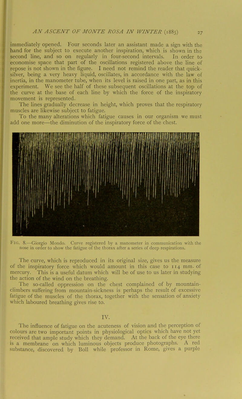 immediately opened. Four seconds later an assistant made a sign with the hand for the subject to execute another inspiration, which is shown in the second line, and so on regularly in four-second intervals. In order to economise space that part of the oscillations registered above the line of repose is not shown in the figure. I need not remind the reader that quick- silver, being a very heavy liquid, oscillates, in accordance with the law of inertia, in the manometer tube, when its level is raised in one part, as in this experiment. We see the half of these subsequent oscillations at the top of the curve at the base of each line by which the force of the inspiratory movement is represented. The lines gradually decrease in height, which proves that the respiratory muscles are likewise subject to fatigue. To the many alterations which fatigue causes in our organism we must add one more—the diminution of the inspiratory force of the chest. Fig. 8.—Giorgio Mondo. Curve registered by a manometer in communication with the nose in order to show the fatigue of the thorax after a series of deep respirations. The curve, which is reproduced in its original size, gives us the measure of the inspiratory force which would amount in this case to 114 min. of mercury. This is a useful datum which will be of use to us later in studying the action of the wind on the breathing. The so-called oppression on the chest complained of by mountain- climbers suffering from mountain-sickness is perhaps the result of excessive fatigue of the muscles of the thorax, together with the sensation of anxiety which laboured breathing gives rise to. IV. The influence of fatigue on the acuteness of vision and the perception of colours are two important points in physiological optics which have not yet received that ample study which they demand. At the back of the eye there is a membrane on which luminous objects produce photographs. A red substance, discovered by Boll while professor in Rome, gives a purple