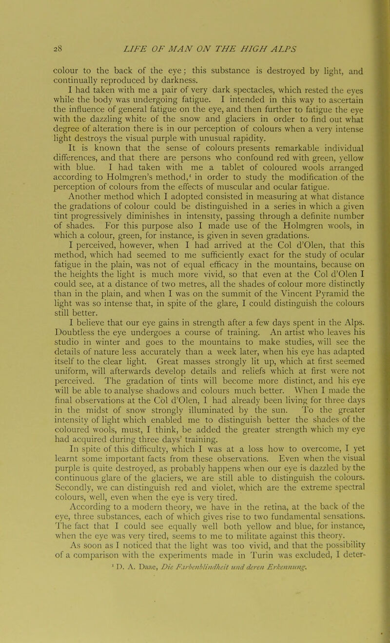 colour to the back of the eye ; this substance is destroyed by light, and continually reproduced by darkness. I had taken with me a pair of very dark spectacles, which rested the eyes while the body was undergoing fatigue. I intended in this way to ascertain the influence of general fatigue on the eye, and then further to fatigue the eye with the dazzling white of the snow and glaciers in order to find out what degree of alteration there is in our perception of colours when a very intense light destroys the visual purple with unusual rapidity. It is known that the sense of colours presents remarkable individual differences, and that there are persons who confound red with green, yellow with blue. I had taken with me a tablet of coloured wools arranged according to Holmgren's method,' in order to study the modification of the perception of colours from the effects of muscular and ocular fatigue. Another method which I adopted consisted in measuring at what distance the gradations of colour could be distinguished in a series in which a given tint progressively diminishes in intensity, passing through a definite number of shades. For this purpose also I made use of the Holmgren wools, in which a colour, green, for instance, is given in seven gradations. I perceived, however, when I had arrived at the Col d'Olen, that this method, which had seemed to me sufficiently exact for the study of ocular fatigue in the plain, was not of equal efficacy in the mountains, because on the heights the light is much more vivid, so that even at the Col d'Olen I could see, at a distance of two metres, all the shades of colour more distinctly than in the plain, and when I was on the summit of the Vincent Pyramid the light was so intense that, in spite of the glare, I could distinguish the colours still better. I believe that our eye gains in strength after a few days spent in the Alps. Doubtless the eye undergoes a course of training. An artist who leaves his studio in winter and goes to the mountains to make studies, will see the details of nature less accurately than a week later, when his eye has adapted itself to the clear light, (keat masses strongly lit up, which at first seemed uniform, will afterwards develop details and reliefs which at first were not perceived. The gradation of tints will become more distinct, and his eye will be able to analyse shadows and colours much better. When I made the final observations at the Col d'Olen, I had already been living for three days in the midst of snow strongly illuminated by the sun. To the greater intensity of light which enabled me to distinguish better the shades of the coloured wools, must, I think, be added the greater strength which my eye had acquired during three days' training. In spite of this difficulty, which I was at a loss how to overcome, I yet learnt some important facts from these observations. Even when the visual purple is quite destroyed, as probably happens when our eye is dazzled by the continuous glare of the glaciers, we are still able to distinguish the colours. Secondly, we can distinguish red and violet, which are the extreme spectral colours, well, even when the eye is very tired. According to a modern theory, we have in the retina, at the back of the eye, three substances, each of which gives rise to two fundamental sensations. I'he fact that I could see equally well both yellow and blue, for instance, when the eye was very tired, seems to me to militate against this theory. As soon as I noticed that the light was too vivid, and that the possibility of a comparison with the experiments made in Turin was excluded, I deter- ' D. A. Daae, Die F.irbciiblindhcit uiid dcrcit Erkciiintng.