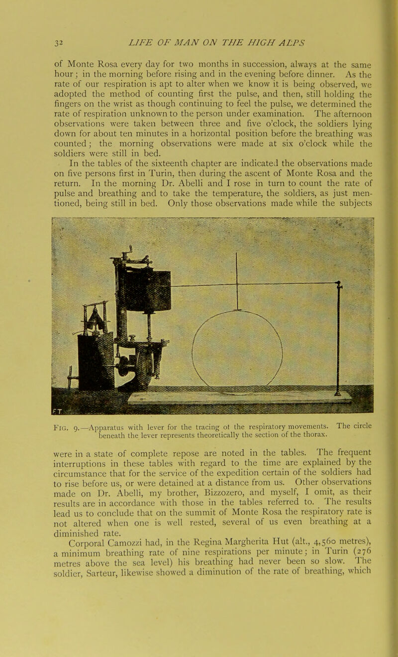 of Monte Rosa every day for two months in succession, always at the same hour ; in the morning before rising and in the evening before dinner. As the rate of our respiration is apt to alter when we know it is being observed, we adopted the method of counting first the pulse, and then, still holding the fingers on the wrist as though continuing to feel the pulse, we determined the rate of respiration unknown to the person under examination. The afternoon observations were taken between three and five o'clock, the soldiers lying down for about ten minutes in a horizontal position before the breathing was counted ; the morning observations were made at six o'clock while the soldiers were still in bed. In the tables of the sixteenth chapter are indicated the observations made on five persons first in Turin, then during the ascent of Monte Rosa and the return. In the morning Dr. Abelli and I rose in turn to count the rate of pulse and breathing and to take the temperature, the soldiers, as just men- tioned, being still in bed. Only those observations made while the subjects Fig. 9.—Apparatus with lever for the tracing ot the respiratory movements. The circle beneath the lever represents theoretically the section of the thorax. were in a state of complete repose are noted in the tables. The frequent interruptions in these tables with regard to the time are explained by the circumstance that for the service of the expedition certain of the soldiers had to rise before us, or were detained at a distance from us. Other observations made on Dr. Abelli, my brother, Bizzozero, and myself, I omit, as their results are in accordance with those in the tables referred to. The results lead us to conclude that on the summit of Monte Rosa the respiratory rate is not altered when one is well rested, several of us even breathing at a diminished rate. Corporal Camozzi had, in the Regina Margherita Hut (alt., 4,560 metres), a minimum breathing rate of nine respirations per minute; in Turin (276 metres above the sea level) his breathing had never been so slow. The soldier, Sarteur, likewise showed a diminution of the rate of breathing, which