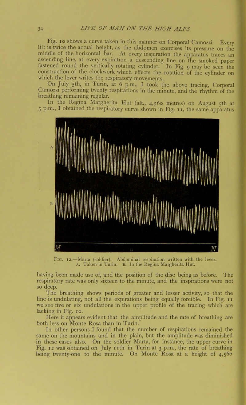 Fig. IO shows a curve taken in this manner on Corporal Camozzi. Every lift is twice the actual height, as the abdomen exercises its pressure on the middle of the horizontal bar. At every inspiration the apparatus traces an ascending line, at every expiration a descending line on the smoked paper fastened round the vertically rotating cylinder. In Fig. 9 may be seen the construction of the clockwork which effects the rotation of the cylinder on which the lever writes the respiratory movements. On July 5th, in Turin, at 6 p.m., I took the above tracing, Corporal Camozzi performing twenty respirations in the minute, and the rhythm of the breathing remaining regular. In the Regina Margherita Hut (alt., 4,560 metres) on August 5th at 5 p.m., I obtained the respiratory curve shown in Fig. 11, the same apparatus P'iG. 12.—Maria (soldier). Abdominal respiration written with the lever. A. Taken in Turin. B. In the Regina Margherita Hut. having been made use of, and the position of the disc being as before. The respiratory rate was only sixteen to the minute, and the inspirations were not so deep. The breathing shows periods of greater and lesser activity, so that the line is undulating, not all the expirations being equally forcible. In P'ig. 11 we see five or six undulations in the upper profile of the tracing which are lacking in Fig. 10. Here it appears evident that the amplitude and the rate of breathing are both less on Monte Rosa than in Turin. In other persons I found that the number of respirations remained the same on the mountains and in the plain, but the amplitude was dimini.shed in these cases also. On the soldier Marta, for instance, the upper curve in Fig. 12 was obtained on July nth in Turin at 3 p.m., the rate of breathing being twenty-one to the minute. On Monte Rosa at a height of 4,560