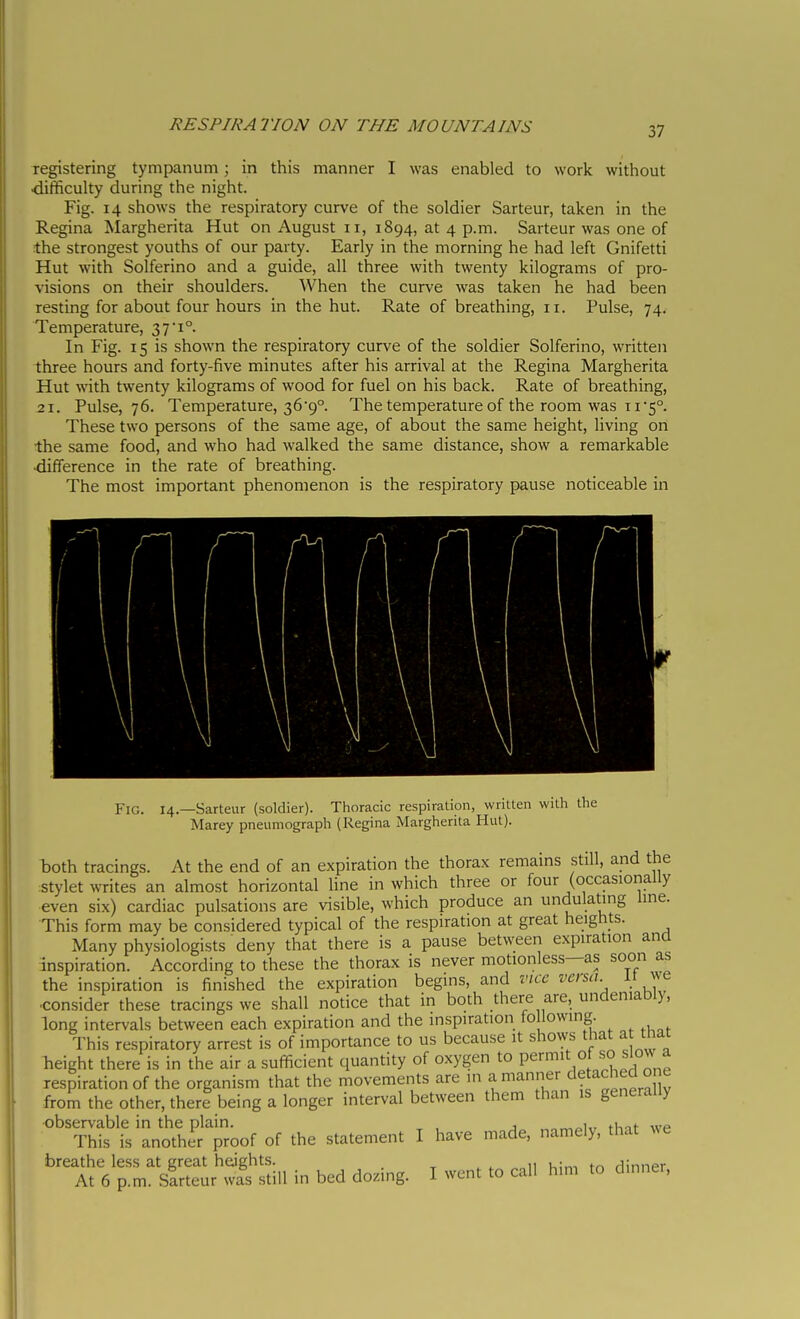 xegistering tympanum ; in this manner I was enabled to work without difficulty during the night. Fig. 14 shows the respiratory curve of the soldier Sarteur, taken in the Regina Margherita Hut on August 11, 1894, at 4 p.m. Sarteur was one of the strongest youths of our party. Early in the morning he had left Gnifetti Hut with Solferino and a guide, all three with twenty kilograms of pro- visions on their shoulders. When the curve was taken he had been resting for about four hours in the hut. Rate of breathing, 11. Pulse, 74. Temperature, 37i In Fig. 15 is shown the respiratory curve of the soldier Solferino, written three hours and forty-five minutes after his arrival at the Regina Margherita Hut with twenty kilograms of wood for fuel on his back. Rate of breathing, 21. Pulse, 76. Temperature, 369°. The temperature of the room was tis. These two persons of the same age, of about the same height, living on ■the same food, and who had walked the same distance, show a remarkable difference in the rate of breathing. The most important phenomenon is the respiratory pause noticeable in Fig. 14.—Sarteur (soldier). Thoracic respiration, written with the Marey pneumograph (Regina Margherita Hut). both tracings. At the end of an expiration the thorax remains still, and the stylet writes an almost horizontal line in which three or four (occasionally even six) cardiac pulsations are visible, which produce an undulating Une. This form may be considered typical of the respiration at great heights. Many physiologists deny that there is a pause between expiration ana inspiration. According to these the thorax is never motionless—as soon as the inspiration is finished the expiration begins, and vice versa it we consider these tracings we shall notice that in both there are, undeniably, long intervals between each expiration and the inspiration fo lowing. This respiratory arrest is of importance to us because it shows that a that height there is in the air a sufficient quantity of oxygen to permit o «K)w a respiration of the organism that the movements are in a manner detached o e from the other, there being a longer interval between them than is generally ■observable in the plain. „nrr,oiv tlmt- we This is another proof of the statement I have made, namely, that ^^e breathe less at great heights. ,, , . . rlinnpr At 6 p.m. sirteur was still in bed dozing. I went to call him to dinner.