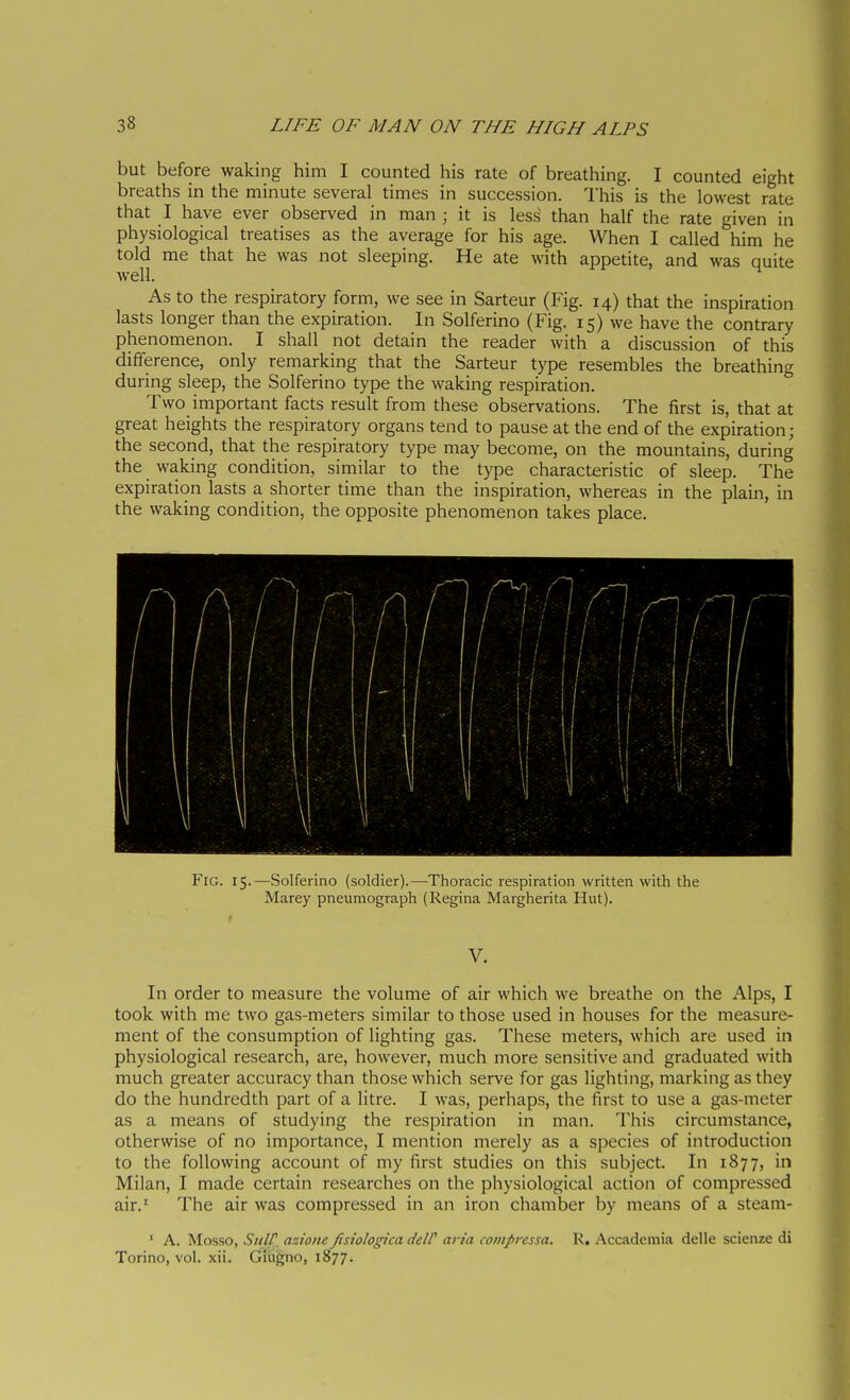 but before waking him I counted his rate of breathing. I counted eight breaths in the minute several times in succession. This is the lowest rate that I have ever observed in man ; it is less than half the rate given in physiological treatises as the average for his age. When I called him he told me that he was not sleeping. He ate with appetite, and was quite well. As to the respiratory form, we see in Sarteur (Fig. 14) that the inspiration lasts longer than the expiration. In Solferino (Fig. 15) we have the contrary phenomenon. I shall not detain the reader with a discussion of this difference, only remarking that the Sarteur type resembles the breathing during sleep, the Solferino type the waking respiration. Two important facts result from these observations. The first is, that at great heights the respiratory organs tend to pause at the end of the expiration; the second, that the respiratory type may become, on the mountains, during the waking condition, similar to the type characteristic of sleep. The expiration lasts a shorter time than the inspiration, whereas in the plain, in the waking condition, the opposite phenomenon takes place. Fig. 15.—Solferino (soldier).—Thoracic respiration written with the Marey pneumograph (Regina Margherita Hut). V, In order to measure the volume of air which we breathe on the Alps, I took with me two gas-meters similar to those used in houses for the measure- ment of the consumption of lighting gas. These meters, which are used in physiological research, are, however, much more sensitive and graduated with much greater accuracy than those which serve for gas lighting, marking as they do the hundredth part of a litre. I was, perhaps, the first to use a gas-meter as a means of studying the respiration in man. This circumstance, otherwise of no importance, I mention merely as a species of introduction to the following account of my first studies on this subject. In 1877, in Milan, I made certain researches on the physiological action of compressed air.' The air was compressed in an iron chamber by means of a steam- ' A. Mosso, StiW azione fisiologica delC aria compressa. R. Accademia delle scienze di Torino, voi. xii. Giugno, 1877.