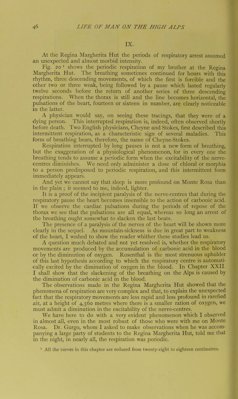 IX. At the Regina Margherita Hut the periods of respiratory arrest assumed an unexpected and almost morbid intensity. Fig. 20 ' shows the periodic respiration of my brother at the Regina Margherita Hut. The breathing sometimes continued for hours with this rhythm, three descending movements, of which the first is forcible and the other two or three weak, being followed by a pause which lasted regularly twelve seconds before the return of another series of three descending respirations. When the thorax is still and the line becomes horizontal, the pulsations of the heart, fourteen or sixteen in number, are clearly noticeable in the latter. A physician would say, on seeing these tracings, that they were of a dying person. This interrupted respiration is, indeed, often observed shortly before death. Two English physicians, Cheyne and Stokes, first described this intermittent respiration, as a characteristic sign of several maladies. This form of breathing bears, therefore, the name of Cheyne-Stokes. Respiration interrupted by long pauses is not a new form of breathing, but the exaggeration of a physiological phenomenon, for in every one the breathing tends to assume a periodic form when the excitability of the nerve- centres dim.inishes. We need only administer a dose of chloral or morphia to a person predisposed to periodic respiration, and this intermittent form immediately appears. And yet we cannot say that sleep is more profound on Monte Rosa than in the plain ; it seemed to me, indeed, lighter. It is a proof of the incipient paralysis of the nerve-centres that during the respiratory pause the heart becomes insensible to the action of carbonic acid. If we observe the cardiac pulsations during the periods of repose of the thorax we see that the pulsations are all equal, whereas so long an arrest of the breathing ought somewhat to slacken the last beats. The presence of a paralysis of the nerves of the heart will be shown more clearly in the sequel. As mountain-sickness is due in great part to weakness of the heart, I wished to show the reader whither these studies lead us. A question much debated and not yet resolved is, whether the respiratory movements are produced by the accumulation of carbonic acid in the blood or by the diminution of oxygen. Rosenthal is the most strenuous upholder of this last hypothesis according to which the respiratory centre is automati- cally excited by the diminution of oxygen in the blood. In Chapter XXII. I shall show that the slackening of the breathing on the Alps is caused by the diminution of carbonic acid in the blood. The observations made in the Regina Margherita Hut showed that the phenomena of respiration are very complex and that, to explain the unexpected fact that the respiratory movements are less rapid and less profound in rarefied air, at a height of 4,560 metres where there is a smaller ration of oxygen, we must admit a diminution in the excitability of the nerve-centres. W^e have here to do with a very evident phenomenon which I observed in almost all, even in the most robust of those who were with me on Monte Rosa. Dr. Gurgo, whom I asked to make observations when he was accom- panying a large party of students to the Regina Margherita Hut, told me that in the night, in nearly all, the respiration was periodic. ' All the curves in thi.s chapter are reduced from twenty-eight to eighteen centimetres.