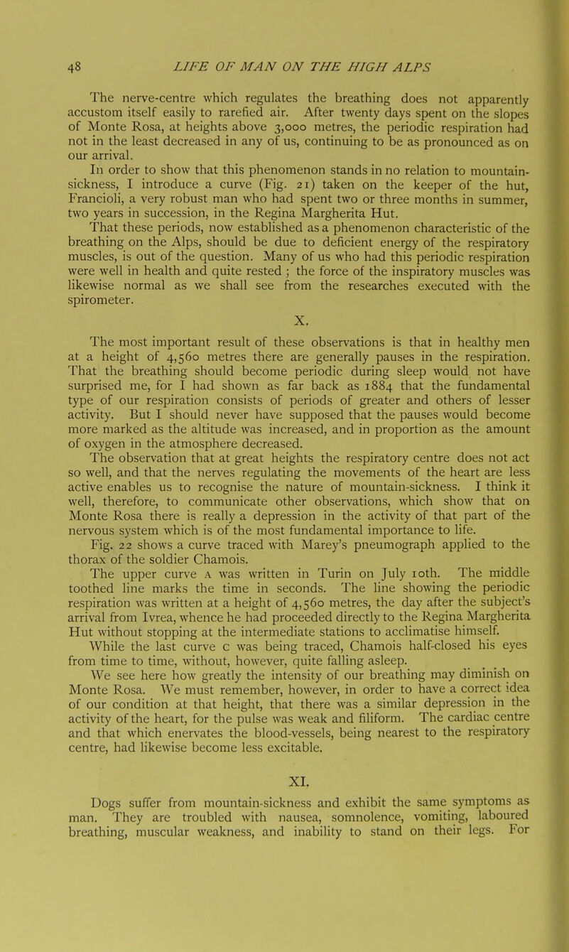 The nerve-centre which regulates the breathing does not apparently accustom itself easily to rarefied air. After twenty days spent on the slopes of Monte Rosa, at heights above 3,000 metres, the periodic respiration had not in the least decreased in any of us, continuing to be as pronounced as on our arrival. In order to show that this phenomenon stands in no relation to mountain- sickness, I introduce a curve (Fig. 21) taken on the keeper of the hut, Francioli, a very robust man who had spent two or three months in summer, two years in succession, in the Regina Margherita Hut. That these periods, now established as a phenomenon characteristic of the breathing on the Alps, should be due to deficient energy of the respiratory muscles, is out of the question. Many of us who had this periodic respiration were well in health and quite rested ; the force of the inspiratory muscles was likewise normal as we shall see from the researches executed with the spirometer. X. The most important result of these observations is that in healthy men at a height of 4,560 metres there are generally pauses in the respiration. That the breathing should become periodic during sleep would not have surprised me, for I had shown as far back as 1884 that the fundamental type of our respiration consists of periods of greater and others of lesser activity. But I should never have supposed that the pauses would become more marked as the altitude was increased, and in proportion as the amount of oxygen in the atmosphere decreased. The observation that at great heights the respiratory centre does not act so well, and that the nerves regulating the movements of the heart are less active enables us to recognise the nature of mountain-sickness. I think it well, therefore, to communicate other observations, which show that on Monte Rosa there is really a depression in the activity of that part of the nervous system which is of the most fundamental importance to life. Fig. 22 shows a curve traced with Marey's pneumograph applied to the thorax of the soldier Chamois. The upper curve a was written in Turin on July loth. The middle toothed line marks the time in seconds. The line showing the periodic respiration was written at a height of 4,560 metres, the day after the subject's arrival from Ivrea, whence he had proceeded directly to the Regina Margherita Hut without stopping at the intermediate stations to acclimatise himself. While the last curve c was being traced. Chamois half-closed his eyes from time to time, without, however, quite falling asleep. We see here how greatly the intensity of our breathing may diminish on Monte Rosa. We must remember, however, in order to have a correct idea of our condition at that height, that there was a similar depression in the activity of the heart, for the pulse was weak and filiform. The cardiac centre and that which enervates the blood-vessels, being nearest to the respiratory centre, had likewise become less excitable. XL Dogs suffer from mountain-sickness and exhibit the same symptoms as man. They are troubled with nausea, somnolence, vomiting, laboured breathing, muscular weakness, and inability to stand on their legs. For