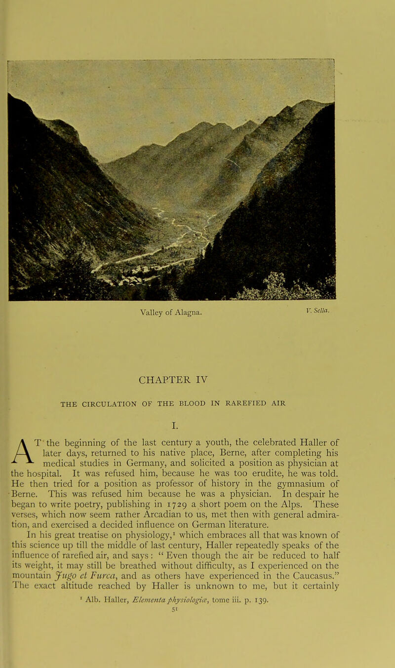 Valley of Alagna. V. Sella. CHAPTER IV THE CIRCULATION OF THE BLOOD IN RAREFIED AIR I. T the beginning of the last century a youth, the celebrated Haller of later days, returned to his native place, Berne, after completing his medical studies in Germany, and solicited a position as physician at the hospital. It was refused him, because he was too erudite, he was told. He then tried for a position as professor of history in the gymnasium of •Berne. This was refused him because he was a physician. In despair he began to write poetry, publishing in 1729 a short poem on the Alps. These verses, which now seem rather Arcadian to us, met then with general admira- tion, and exercised a decided influence on German literature. In his great treatise on physiology,' which embraces all that was known of this science up till the middle of last century, Haller repeatedly speaks of the influence of rarefied air, and says :  Even though the air be reduced to half its weight, it may still be breathed without difificulty, as I experienced on the mountain J-itgo et Ftirca, and as others have experienced in the Caucasus. The exact altitude reached by Haller is unknown to me, but it certainly ' Alb. Haller, Elementaphysiologia:, tome iil. p. 139. SI