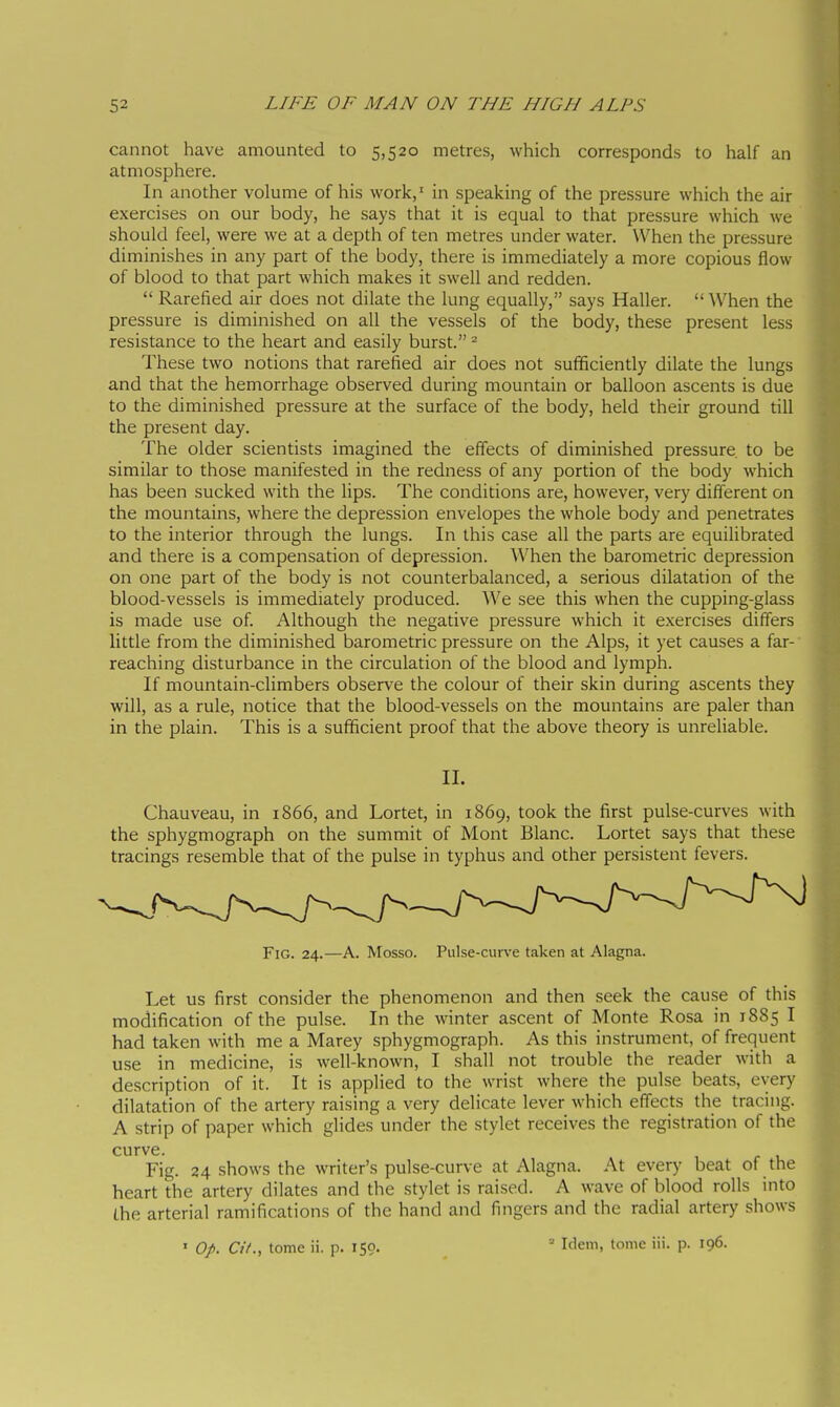 cannot have amounted to 5,520 metres, which corresponds to half an atmosphere. In another volume of his work, in speaking of the pressure which the air exercises on our body, he says that it is equal to that pressure which we should feel, were we at a depth of ten metres under water. When the pressure diminishes in any part of the body, there is immediately a more copious flow of blood to that part which makes it swell and redden.  Rarefied air does not dilate the lung equally, says Haller.  ^Vhen the pressure is diminished on all the vessels of the body, these present less resistance to the heart and easily burst. - These two notions that rarefied air does not sufficiently dilate the lungs and that the hemorrhage observed during mountain or balloon ascents is due to the diminished pressure at the surface of the body, held their ground till the present day. The older scientists imagined the effects of diminished pressure to be similar to those manifested in the redness of any portion of the body which has been sucked with the lips. The conditions are, however, very different on the mountains, where the depression envelopes the whole body and penetrates to the interior through the lungs. In this case all the parts are equilibrated and there is a compensation of depression. When the barometric depression on one part of the body is not counterbalanced, a serious dilatation of the blood-vessels is immediately produced. We see this when the cupping-glass is made use of. Although the negative pressure which it exercises differs little from the diminished barometric pressure on the Alps, it yet causes a far- reaching disturbance in the circulation of the blood and lymph. If mountain-climbers observe the colour of their skin during ascents they will, as a rule, notice that the blood-vessels on the mountains are paler than in the plain. This is a sufficient proof that the above theory is unreliable. IL Chauveau, in 1866, and Lortet, in 1869, took the first pulse-curves with the sphygmograph on the summit of Mont Blanc. Lortet says that these tracings resemble that of the pulse in typhus and other persistent fevers. Fig. 24.—A. Mosso. Pulse-curve taken at Alagna. Let US first consider the phenomenon and then seek the cause of this modification of the pulse. In the winter ascent of Monte Rosa in 1885 I had taken with me a Marey sphygmograph. As this instrument, of frequent use in medicine, is well-known, I shall not trouble the reader with a description of it. It is applied to the wrist where the pulse beats, every dilatation of the artery raising a very delicate lever which effects the tracing. A strip of paper which glides under the stylet receives the registration of the curve. Fig. 24 shows the writer's pulse-curve at Alagna. At every beat of the heart the artery dilates and the stylet is raised. A wave of blood rolls into the arterial ramifications of the hand and fingers and the radial artery shows ' Op. at., tome ii. p. 159. Idem, tome iii. p. 196.