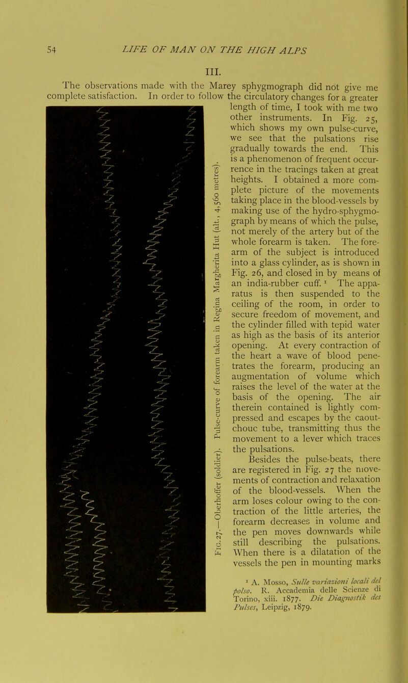 III. The observations made with the Marey sphygmograph did not give me complete satisfaction. In order to follow the circulatory changes for a greater length of time, I took with me two other instruments. In Fig. 25, which shows my own pulse-curve, we see that the pulsations rise gradually towards the end. This is a phenomenon of frequent occur- rence in the tracings taken at great % heights. I obtained a more com- ^ plete picture of the movements ^ taking place in the blood-vessels by ^ making use of the hydro-sphygmo- J graph by means of which the pulse, ^ not merely of the artery but of the whole forearm is taken. The forc- ed arm of the subject is introduced ■g into a glass cylinder, as is shown in •gj Fig. 26, and closed in by means of ^ an india-rubber cuff. ' The appa- ratus is then suspended to the .S ceiling of the room, in order to .5 secure freedom of movement, and the cylinder filled with tepid water e as high as the basis of its anterior -3 opening. At every contraction of P the heart a wave of blood pene- g trates the forearm, producing an g augmentation of volume which in raises the level of the water at the ° basis of the opening. The air I therein contained is lightly com- ^ pressed and escapes by the caout- % chouc tube, transmitting thus the ^ movement to a lever which traces ^ the pulsations. J Besides the pulse-beats, there ■3 are registered in Fig. 27 the move- ^ ments of contraction and relaxation in of the blood-vessels. When the -£ arm loses colour owing to the con- ^ traction of the little arteries, the forearm decreases in volume and the pen moves downwards while 0 still describing the pulsations. ■'^ ^Vhen there is a dilatation of the vessels the pen in mounting marks ' A. Mosso, Sulle vnn'azioiii locali del polso. K. Accademia delle Scienze di Torino, xiii. 1877. Die Diagnostik des Pulses, Leipzig, 1879.