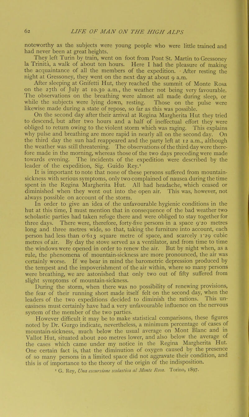 noteworthy as the subjects were young people who were h'ttle trained and had never been at great heights. They left Turin by train, went on foot from Pont St. Martin to Gressoney la Trinità, a walk of about ten hours. Here I had the pleasure of making the acquaintance of all the members of the expedition. After resting the night at Gressoney, they went on the next day at about 9 a.m. After sleeping at Gnifetti Hut, they reached the summit of Monte Rosa on the 27th of July at 10.30 a.m., the weather not being very favourable. The observations on the breathing were almost all made during sleep, or while the subjects were lying down, resting. Those on the pulse were likewise made during a state of repose, so far as this was possible. On the second day after their arrival at Regina Margherita Hut they tried to descend, but after two hours and a half of ineffectual effort they were obliged to return owing to the violent storm which was raging. This explains why pulse and breathing are more rapid in nearly all on the second day. On the third day the sun had reappeared and the party left at 12 a.m., although the weather was still threatening. The observations of the third day were there- fore made in the morning, whereas those of the two days preceding were made towards evening. The incidents of the expedition were described by the leader of the expedition, Sig. Guido Rey.' It is important to note that none of these persons suffered from mountain- sickness with serious symptoms, only two complained of nausea during the time spent in the Regina Margherita Hut. All had headache, which ceased or diminished when they went out into the open air. This was, however, not always possible on account of the storm. In order to give an idea of the unfavourable hygienic conditions in the hut at this time, I must mention that in consequence of the bad weather two scholastic parties had taken refuge there and were obliged to stay together for three days. There were, therefore, forty-five persons in a space 9*20 metres long and three metres wide, so that, taking the furniture into account, each person had less than 0'6i3 square metre of space, and scarcely I'ag cubic metres of air. By day the stove served as a ventilator, and from time to time the windows were opened in order to renew the air. But by night when, as a rule, the phenomena of mountain-sickness are more pronounced, the air was certainly worse. If we bear in mind the barometric depression produced by the tempest and the impoverishment of the air within, where so many persons were breathing, we are astonished that only two out of fifty suffered from slight symptoms of mountain-sickness. During the storm, when there was no possibility of renewing provisions, the fear of their running short made itself felt on the second day, when the leaders of the two expeditions decided to diminish the rations. This un- easiness must certainly have had a very unfavourable influence on the nervous system of the member of the two parties. However difficult it may be to make statistical comparisons, these figures noted by Dr. Gurgo indicate, nevertheless, a minimum percentage of cases of mountain-sickness, much below the usual average on Mont Blanc and in Vallot Hut, situated about 200 metres lower, and also below the average of the cases which came under my notice in the Regina Margherita Hut. One certain fact is, that the diminution of oxygen caused by the presence of so many persons in a limited space did not aggravate their condition, and this is of importance to the theory of the origin of the indisposition. ' G. Rey, Una escursione scolastica al Monte Rosa. Torino, 1S97.