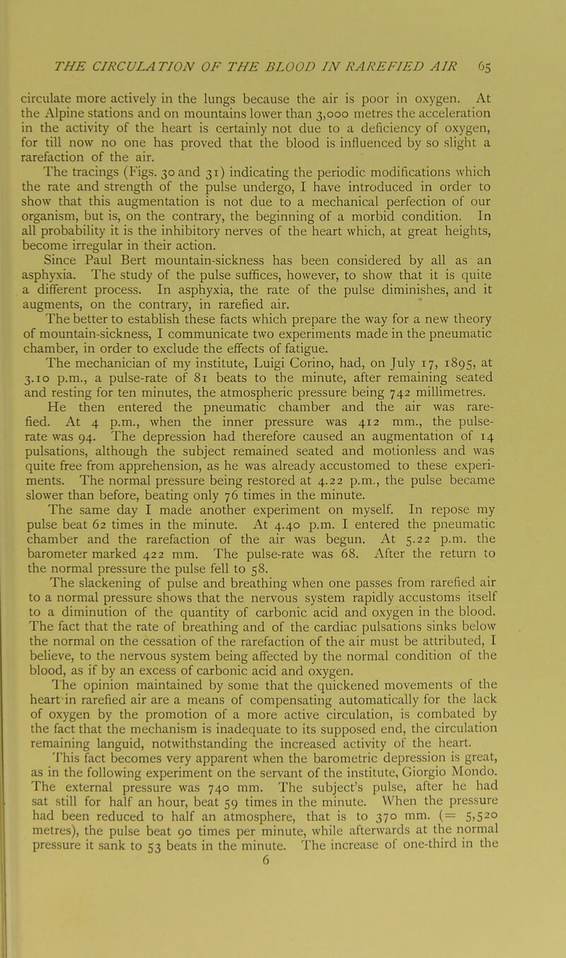 circulate more actively in the lungs because the air is poor in oxygen. At the Alpine stations and on mountains lower than 3,000 metres the acceleration in the activity of the heart is certainly not due to a deficiency of oxygen, for till now no one has proved that the blood is influenced by so slight a rarefaction of the air. The tracings (Figs. 30 and 31) indicating the periodic modifications which the rate and strength of the pulse undergo, I have introduced in order to show that this augmentation is not due to a mechanical perfection of our organism, but is, on the contrary, the beginning of a morbid condition. In all probability it is the inhibitory nerves of the heart which, at great heights, become irregular in their action. Since Paul Bert mountain-sickness has been considered by all as an asphyxia. The study of the pulse sufifices, however, to show that it is quite a different process. In asphyxia, the rate of the pulse diminishes, and it augments, on the contrary, in rarefied air. The better to establish these facts which prepare the way for a new theory of mountain-sickness, I communicate two experiments made in the pneumatic chamber, in order to exclude the effects of fatigue. The mechanician of my institute, Luigi Corino, had, on July 17, 1895, at 3.10 p.m., a pulse-rate of 81 beats to the minute, after remaining seated and resting for ten minutes, the atmospheric pressure being 742 milUmetres. He then entered the pneumatic chamber and the air was rare- fied. At 4 p.m., when the inner pressure was 412 mm., the pulse- rate was 94. The depression had therefore caused an augmentation of 14 pulsations, although the subject remained seated and motionless and was quite free from apprehension, as he was already accustomed to these experi- ments. The normal pressure being restored at 4.22 p.m., the pulse became slower than before, beating only 76 times in the minute. The same day I made another experiment on myself. In repose my pulse beat 62 times in the minute. At 4.40 p.m. I entered the pneumatic chamber and the rarefaction of the air was begun. At 5.22 p.m. the barometer marked 422 mm. The pulse-rate was 68. After the return to the normal pressure the pulse fell to 58. The slackening of pulse and breathing when one passes from rarefied air to a normal pressure shows that the nervous system rapidly accustoms itself to a diminution of the quantity of carbonic acid and oxygen in the blood. The fact that the rate of breathing and of the cardiac pulsations sinks below the normal on the cessation of the rarefaction of the air must be attributed, I believe, to the nervous system being affected by the normal condition of the blood, as if by an excess of carbonic acid and oxygen. I'he opinion maintained by some that the quickened movements of the heart in rarefied air are a means of compensating automatically for the lack of oxygen by the promotion of a more active circulation, is combated by the fact that the mechanism is inadequate to its supposed end, the circulation remaining languid, notwithstanding the increased activity of the heart. This fact becomes very apparent when the barometric depression is great, as in the following experiment on the servant of the institute, Giorgio Mondo. The external pressure was 740 mm. The subject's pulse, after he had sat still for half an hour, beat 59 times in the minute. When the pressure had been reduced to half an atmosphere, that is to 370 mm. (= 5,520 metres), the pulse beat 90 times per minute, while afterwards at the normal pressure it sank to 53 beats in the minute. The increase of one-third in the 6