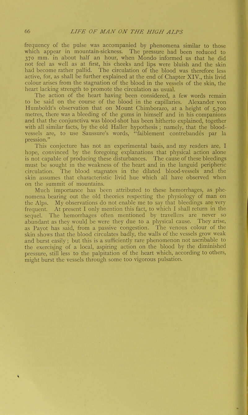 frequency of the pulse was accompanied by phenomena similar to those which appear in mountain-sickness. The pressure had been reduced to 370 mm. in about half an hour, when Mondo informed us that he did not feel as well as at first, his cheeks and lips were bluish and the skin had become rather pallid. The circulation of the blood was therefore less active, for, as shall be further explained at the end of Chapter XIV., this livid colour arises from the stagnation of the blood in the vessels of the skin, the heart lacking strength to promote the circulation as usual. The action of the heart having been considered, a few words remain to be said on the course of the blood in the capillaries. Alexander von Humboldt's observation that on Mount Chimborazo, at a height of 5,700 metres, there was a bleeding of the gums in himself and in his companions and that the conjunctiva was blood-shot has been hitherto explained, together with all similar facts, by the old Haller hypothesis ; namely, that the blood- vessels are, to use Saussure's words, faiblement contrebandés par la pression. This conjecture has not an experimental basis, and my readers are, I hope, convinced by the foregoing explanations that physical action alone is not capable of producing these disturbances. The cause of these bleedings must be sought in the weakness of the heart and in the languid peripheric circulation. The blood stagnates in the dilated blood-vessels and the skin assumes that characteristic livid hue which all have observed when on the summit of mountains. Much importance has been attributed to these hemorrhages, as phe- nomena bearing out the old theories respecting the physiology of man on the Alps. My observations do not enable me to say that bleedings are very frequent. At present I only mention this fact, to which I shall return in the sequel. The hemorrhages often mentioned by travellers are never so abundant as they would be were they due to a physical cause. They arise, as Payot has said, from a passive congestion. The venous colour of the skin shows that the blood circulates badly, the walls of the vessels grow weak and burst easily ; but this is a sufficiently rare phenomenon not ascribable to the exercising of a local, aspiring action on the blood by the diminished pressure, still less to the palpitation of the heart which, according to others, might burst the vessels through some too vigorous pulsation.