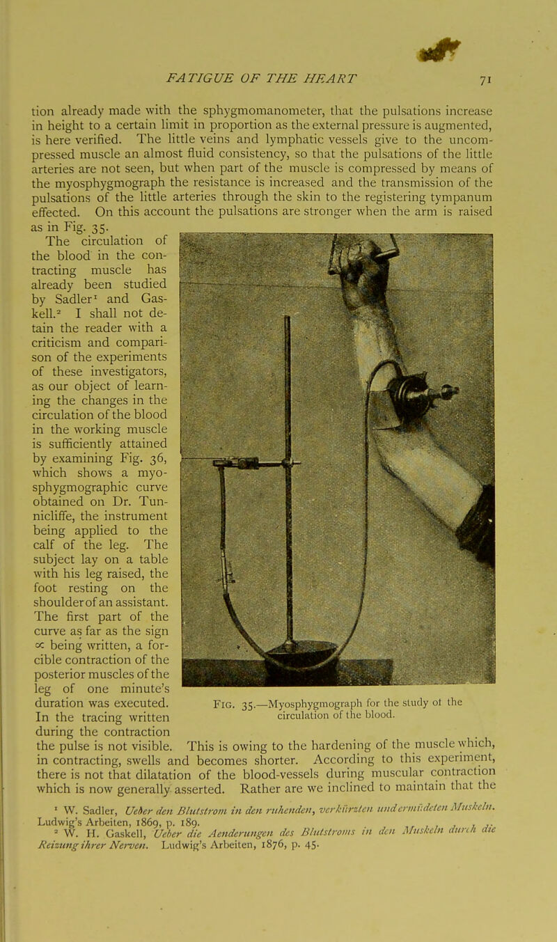 tion already made with the sphygmomanometer, that the pulsations increase in height to a certain limit in proportion as the external pressure is augmented, is here verified. The little veins and lymphatic vessels give to the uncom- pressed muscle an almost fluid consistency, so that the pulsations of the little arteries are not seen, but when part of the muscle is compressed by means of the myosphygmograph the resistance is increased and the transmission of the pulsations of the little arteries through the skin to the registering tympanum effected. On this account the pulsations are stronger when the arm is raised as in Fig. 35. The circulation of the blood in the con- tracting muscle has already been studied by Sadler' and Gas- iceli.^ I shall not de- tain the reader with a criticism and compari- son of the experiments of these investigators, as our object of learn- ing the changes in the circulation of the blood in the working muscle is sufficiently attained by examining Fig. 36, which shows a myo- sphygmographic curve obtained on Dr. Tun- nicliffe, the instrument being applied to the calf of the leg. The subject lay on a table with his leg raised, the foot resting on the shoulder of an assistant. The first part of the curve as far as the sign cc being written, a for- cible contraction of the posterior muscles of the leg of one minute's duration was executed. In the tracing written during the contraction the pulse is not visible. This is owing to the hardening of the muscle which, in contracting, swells and becomes shorter. According to this experiment, there is not that dilatation of the blood-vessels during muscular contraction which is now generally asserted. Rather are we inclined to maintain that the ■ W. Sadler, Ueher den Blu/siroin in den rnhenden, vcrktirzlcn tinderinv.deten Muskelu. Ludwig's Arbeiten, 1869, p. 189. , , , ^ 7 ^• = W. H. Gaskell, Ueher die Aenderimgen des Blnlstroms in den Miiskcln dunh die Reiznng ihrer Nei-ven. Ludwig's Arbeiten, 1876, p. 45. Fig. 35. -Myosphygmograph for the sUuly ol the circulation of the blood.