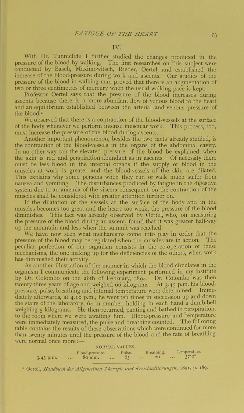 iv: With Dr. Tunnicliffe I further studied the changes produced in the pressure of the blood by walking. The first researches on this subject were conducted by Basch, Maximovvitsch, Rieder, Oertel, and established the increase of the blood-pressure during work and ascents. Our studies of the pressure of the blood in walking man proved that there is an augmentation of two or three centimetres of mercury when the usual walking pace is kept. Professor Oertel says that the pressure of the blood increases during ascents because there is a more abundant flow of venous blood to the heart and an equilibrium established between the arterial and venous pressure of the blood.' We observed that there is a contraction of the blood-vessels at the surface of the body whenever we perform intense muscular work. This process, too, must increase the pressure of the blood during ascents. Another important phenomenon, besides the two facts already studied, is the contraction of the blood-vessels in the organs of the abdominal cavity. In no other way can the elevated pressure of the blood be explained, when the skin is red and perspiration abundant as in ascents. Of necessity there must be less blood in the internal organs if the supply of blood in the muscles at work is greater and the blood-vessels of the skin are dilated. This explains why some persons when they run or walk much suffer from nausea and vomiting. The disturbances produced by fatigue in the digestive system due to an anaemia of the viscera consequent on the contraction of the muscles shall be considered with greater attention further on. If the dilatation of the vessels at the surface of the body and in the muscles becomes too great and the heart too weak, the pressure of the blood diminishes. This fact was already observed by Oertel, who, on measuring the pressure of the blood during an ascent, found that it was greater half-way up the mountain and less when the summit was reached. We have now seen what mechanisms come into play in order that the pressure of the blood may be regulated when the muscles are in action. The peculiar perfection of our organism consists in the co-operation of these mechanisms, the one making up for the deficiencies of the others, when work has diminished their activity. As another illustration of the manner in which the blood circulates in the organism I communicate the following experiment performed in my institute by Dr. Colombo on the 28th of February, 1894. Dr. Colombo was then twenty-three years of age and weighed 66 kilograms. At 3.45 p.m. his blood- pressure, pulse, breathing and internal temperature were determined. Imme- diately afterwards, at 4.10 p.m., he went ten times in succession up and down the stairs of the laboratory, 64 in number, holding in each hand a dumb-bell weighing 5 kilograms. He then returned, panting and bathed in perspiration, to the room where we were awaiting him. Blood-pressure and temperature were immediately measured, the pulse and breathing counted. The following table contains the results of these observations which were continued for more than twenty minutes until the pressure of the blood and the rate of breathing were normal once more :— NORMAL VALUES. Hlood-prcssure. Pulse. Bre.itlilng. Temperature. 3.4s p.m. ... 80 mm. ... 65 ... 20 ... 37'o° ' Otti&\, Handòtuh der Allgemeiiien Therapie tmd Kreislatifsfórtmgen, 1891, p. 189.