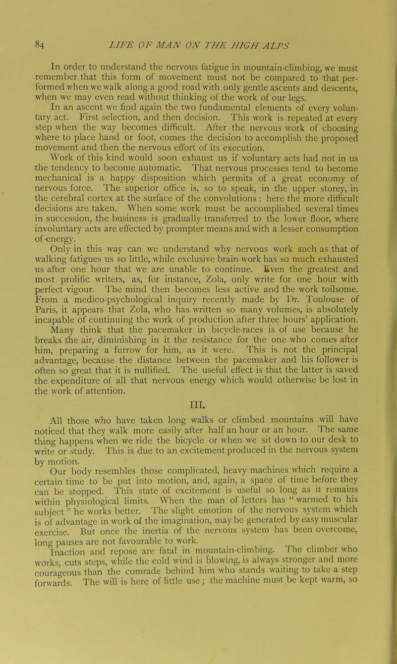 In order to understand the nervous fatigue in mountain-climbing, we must remember that this form of movement must not be compared to that per- formed when we walk along a good road with only gentle ascents and descents, when we may even read without thinking of the work of our legs. In an ascent we find again the two fundamental elements of every volun- tary act. First selection, and then decision. This work is repeated at every step when the way becomes difficult. After the nervous work of choosing where to place hand or foot, comes the decision to accomplish the proposed movement and then the nervous effort of its execution. Work of this kind would soon exhaust us if voluntary acts had not in us the tendency to become automatic. That nervous processes tend to become mechanical is a happy disposition which permits of a great economy of nervous force. The superior office is, so to speak, in the upper storey, in the cerebral cortex at the surface of the convolutions : here the more difficult decisions are taken. When some work must be accomplished several times in succession, the business is gradually transferred to the lower floor, where involuntary acts are effected by prompter means and with a lesser consumption of -energy. Only in this way can we understand why nervous work such as that of walking fatigues us so little, while exclusive brain-work has so much exhausted us after one hour that we are unable to continue. Even the greatest and most prolific writers, as, for instance, Zola, only write for one hour with perfect vigour. The mind then becomes less active and the work toilsome. From a medico-psychological inquiry recently made by Dr. Toulouse of Paris, it appears that Zola, who has written so many volumes, is absolutely incapable of continuing the work of production after three hours' application. Many think that the pacemaker in bicycle-races is of use because he breaks the air, diminishing in it the resistance for the one who comes after him, preparing a furrow for him, as it were. This is not the principal advantage, because the distance between the pacemaker and his follower is often so great that it is nullified. The useful effect is that the latter is saved the expenditure of all that nervous energy which would otherwise be lost in the work of attention. III. All those who have taken long walks or climbed mountains will have noticed that they walk more easily after half an hour or an hour. The same thing happens when we ride the bicycle or when we sit down to our desk to write or study. This is due to an excitement produced in the nervous system by motion. Our body resembles those complicated, heavy machines which require a certain time to be put into motion, and, again, a space of time before they can be stopped. This state of excitement is useful so long as it remains within physiological limits. When the man of letters has  warmed to his subject  he works better. The slight emotion of the nervous system which is of advantage in work of the imagination, may be generated by easy muscular exercise. But once the inertia of the nervous system has been overcome, long pauses are not favourable to work. Inaction and repose are fatal in mountain-climbing. The chmber who works, cuts steps, while the cold wind is blowing, is always stronger and more courageous than the comrade behind him who stands waiting to take a step forwards. The will is here of little use ; the machine must be kept warm, so