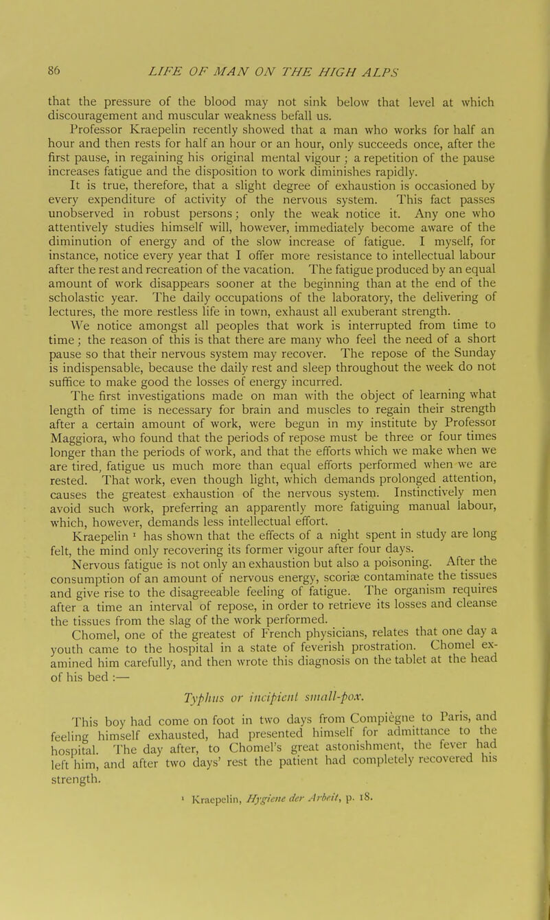 that the pressure of the blood may not sink below that level at which discouragement and muscular weakness befall us. Professor Kraepelin recently showed that a man who works for half an hour and then rests for half an hour or an hour, only succeeds once, after the first pause, in regaining his original mental vigour ; a repetition of the pause increases fatigue and the disposition to work diminishes rapidly. It is true, therefore, that a slight degree of exhaustion is occasioned by every expenditure of activity of the nervous system. This fact passes unobserved in robust persons ; only the weak notice it. Any one who attentively studies himself will, however, immediately become aware of the diminution of energy and of the slow increase of fatigue. I myself, for instance, notice every year that I offer more resistance to intellectual labour after the rest and recreation of the vacation. The fatigue produced by an equal amount of work disappears sooner at the beginning than at the end of the scholastic year. The daily occupations of the laboratory, the delivering of lectures, the more restless life in town, exhaust all exuberant strength. We notice amongst all peoples that work is interrupted from time to time ; the reason of this is that there are many who feel the need of a short pause so that their nervous system may recover. The repose of the Sunday is indispensable, because the daily rest and sleep throughout the week do not suffice to make good the losses of energy incurred. The first investigations made on man with the object of learning what length of time is necessary for brain and muscles to regain their strength after a certain amount of work, were begun in my institute by Professor Maggiora, who found that the periods of repose must be three or four times longer than the periods of work, and that the efforts which we make when we are tired, fatigue us much more than equal efforts performed when we are rested. That work, even though light, which demands prolonged attention, causes the greatest exhaustion of the nervous system. Instinctively men avoid such work, preferring an apparently more fatiguing manual labour, which, however, demands less intellectual effort. Kraepelin ^ has shown that the effects of a night spent in study are long felt, the mind only recovering its former vigour after four days. Nervous fatigue is not only an exhaustion but also a poisoning. After the consumption of an amount of nervous energy, scoriie contaminate the tissues and give rise to the disagreeable feeling of fatigue. The organism requires after a time an interval of repose, in order to retrieve its losses and cleanse the tissues from the slag of the work performed. Chomel, one of the greatest of French physicians, relates that one day a youth came to the hospital in a state of feverish prostration. Chomel ex- amined him carefully, and then wrote this diagnosis on the tablet at the head of his bed :— Typhus or incipient small-pox. This boy had come on foot in two days from Compiègne to Paris, and feeling himself exhausted, had presented himself for admittance to the hospital. The day after, to Chomel's great astonishment, the fever had left him, and after two days' rest the patient had completely recovered his strength. ' Kraepelin, Hygiene der Arbeit, p. i8.