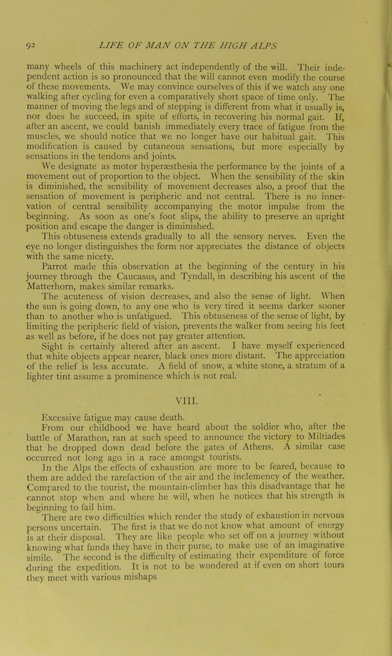 many wheels of this machinery act independently of the will. Their inde- pendent action is so pronounced that the will cannot even modify the course of these movements. We may convince ourselves of this if we watch any one walking after cycling for even a comparatively short space of time only. The manner of moving the legs and of stepping is different from what it usually is, nor does he succeed, in spite of efforts, in recovering his normal gait. If, after an ascent, we could banish immediately every trace of fatigue from the muscles, we should notice that we no longer have our habitual gait. This modification is caused by cutaneous sensations, but more especially by sensations in the tendons and joints. We designate as motor hypertesthesia the performance by the joints of a movement out of proportion to the object. When the sensibility of the skin is diminished, the sensibility of movement decreases also, a proof that the sensation of movement is peripheric and not central. There is no inner- vation of central sensibility accompanying the motor impulse from the beginning. As soon as one's foot slips, the ability to preserve an upright position and escape the danger is diminished. This obtuseness extends gradually to all the sensory nerves. Even the eye no longer distinguishes the form nor appreciates the distance of objects with the same nicety. Parrot made this observation at the beginning of the century in his journey through the Caucasus, and Tyndall, in describing his ascent of the Matterhorn, makes similar remarks. The acuteness of vision decreases, and also the sense of light. When the sun is going down, to any one who is very tired it seems darker sooner than to another who is unfatigued. This obtuseness of the sense of light, by limiting the peripheric field of vision, prevents the walker from seeing his feet as well as before, if he does not pay greater attention. Sight is certainly altered after an ascent. I have myself experienced that white objects appear nearer, black ones more distant. The appreciation of the relief is less accurate. A field of snow, a white stone, a stratum of a lighter tint assume a prominence which is not real. VIII. Excessive fatigue may cause death. From our childhood we have heard about the soldier who, after the batde of Marathon, ran at such speed to announce the victory to Miltiades that he dropped down dead before the gates of Athens. A similar case occurred not long ago in a race amongst tourists. In the Alps the effects of exhaustion are more to be feared, because to them are added the rarefaction of the air and the inclemency of the weather. Compared to the tourist, the mountain-climber has this disadvantage that he cannot stop when and where he will, when he nodces that his strength is beginning to fail him. There are two difficulties which render the study of exhaustion in nervous persons uncertain. I'he first is that we do not know what amount of energy is at their disposal. They are like people who set off on a journey without knowing what funds they have in their purse, to make use of an imaginative simile. The second is the difiiculty of estimating their expenditure of force during the expedition. It is not to be wondered at if even on short tours they meet with various mishaps