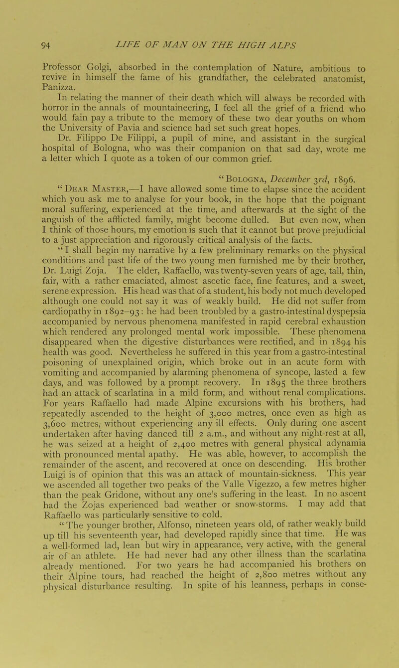 Professor Golgi, absorbed in the contemplation of Nature, ambitious to revive in himself the fame of his grandfather, the celebrated anatomist, Pan izza. In relating the manner of their death which will always be recorded with horror in the annals of mountaineering, I feel all the grief of a friend who would fain pay a tribute to the memory of these two dear youths on whom the University of Pavia and science had set such great hopes. Dr. Filippo De Filippi, a pupil of mine, and assistant in the surgical hospital of Bologna, who was their companion on that sad day, wrote me a letter which I quote as a token of our common grief. Bologna, December yd, 1896.  Dear Master,—I have allowed some time to elapse since the accident which you ask me to analyse for your book, in the hope that the poignant moral suffering, experienced at the time, and afterwards at the sight of the anguish of the afflicted family, might become dulled. But even now, when I think of those hours, my emotion is such that it cannot but prove prejudicial to a just appreciation and rigorously critical analysis of the facts.  I shall begin my narrative by a few preliminary remarks on the physical conditions and past life of the two young men furnished me by their brother, Dr. Luigi Zoja. The elder, Raffaello, was twenty-seven years of age, tall, thin, fair, with a rather emaciated, almost ascetic face, fine features, and a sweet, serene expression. His head was that of a student, his body not much developed although one could not say it was of weakly build. He did not suffer from cardiopathy in 1892-93: he had been troubled by a gastro-intestinal dyspepsia accompanied by nervous phenomena manifested in rapid cerebral exhaustion which rendered any prolonged mental work impossible. These phenomena disappeared when the digestive disturbances were rectified, and in 1894 his health was good. Nevertheless he suffered in this year from a gastro-intestinal poisoning of unexplained origin, which broke out in an acute form with vomiting and accompanied by alarming phenomena of syncope, lasted a few days, and was followed by a prompt recovery. In 1895 the three brothers had an attack of scarlatina in a mild form, and without renal complications. For years Raffaello had made Alpine excursions with his brothers, had repeatedly ascended to the height of 3,000 metres, once even as high as 3,600 metres, without experiencing any ill effects. Only during one ascent undertaken after having danced till 2 a.m., and without any night-rest at all, he was seized at a height of 2,400 metres with general physical adynamia with pronounced mental apathy. He was able, however, to accomplish the remainder of the ascent, and recovered at once on descending. His brother Luigi is of opinion that this was an attack of mountain-sickness. This year we ascended all together two peaks of the Valle Vigezzo, a few metres higher than the peak Gridone, without any one's suffering in the least. In no ascent had the Zojas experienced bad weather or snow-storms. I may add that Raffaello was particularly sensitive to cold.  The younger brother, Alfonso, nineteen years old, of rather weakly build up till his seventeenth year, had developed rapidly since that time. He was a well-formed lad, lean but wiry in appearance, very active, with the general air of an athlete. He had never had any other illness than the scarlatina already mentioned. For two years he had accompanied his brothers on their Alpine tours, had reached the height of 2,800 metres without any physical disturbance resulting. In spite of his leanness, perhaps in conse-