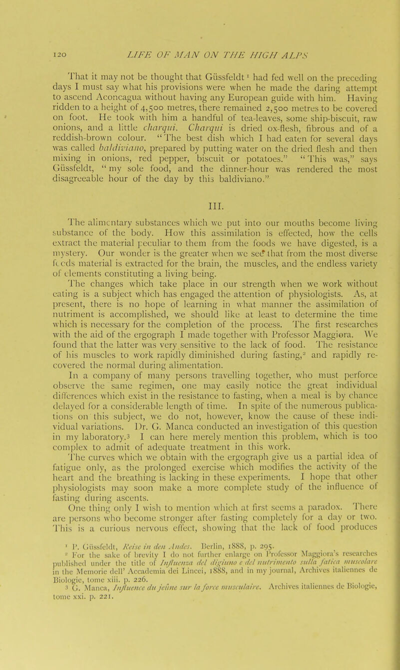 That it may not be thought that Glissfeldt ' had fed well on the preceding days I must say what his provisions were when he made the daring attempt to ascend Aconcagua without liaving any European guide with him. Having ridden to a height of 4,500 metres, there remained 2,500 metres to be covered on foot. He loolv with him a handful of tea-leaves, some ship-biscuit, raw onions, and a little cliarqiii. Charqiii is dried ox-flesh, fibrous and of a reddish-brown colour.  The best dish which I had eaten for several days was called baliiiviaiio, prepared by putting water on the dried flesh and then mixing in onions, red pepper, biscuit or potatoes.  This was, .says GLissfeldt,  my sole food, and the dinner-hour vv'as rendered the most disagreeable hour of the day by this baldiviano. HI. The alimentary substances which we put into our mouths become living substance of the body. How this assimilation is effected, how^ the cells extract the material peculiar to them from the foods we have digested, is a mystery. Our wonder is the greater when we see' that from the most diverse fi cds material is extracted for the brain, the muscles, and the endless variety of elements constituting a living being. The changes which take place in our strength when we work without eating is a subject which has engaged the attention of physiologists. As, at present, there is no hope of learning in what manner the assimilation of nutriment is accomplished, we should like at least to determine the time which is necessary for the completion of the process. The first researches with the aid of the ergograph I made together with Professor Maggiora. A\'e found that the latter was very sensitive to the lack of food. The resistance of his muscles to work rapidly diminished during fasting,- and rapidly re- covered the normal during alimentation. In a company of many persons travelling together, who must ])erforce observe the same regimen, one may easily notice the great individual differences which exist in the resistance to fasting, when a meal is by chance delayed for a considerable length of time. In spite of the numerous publica- tions on this subject, we do not, however, know the cause of these indi- vidual variations. Dr. G. Manca conducted an investigation of this question in my laboratory.3 I can here merely mention this problem, which is too complex to admit of adecjuate treatment in this work. 'i'he curves which we obtain with the ergograph give us a partial idea of fatigue only, as the prolonged exercise which modifies the activity of the heart and the breathing is lacking in these experiments. I hope that other physiologists may .soon make a more complete study of the influence ot fasting during ascents. One thing only I wish to mention which at first seems a paradox. There are persons who become stronger after fasting completely for a day or two. This is a curious nervous effect, showing that the lack of food produces ' I'. Ciissrcldt, Kcisc in den Andes. IScrlin, iSSS, p. 295. - I'or llie sake of lircvily I do not fiirlhcr enlarge on Professor Maggiora's researclies nuhlLshcd under the title of Influenza del dif^iiino e del iiitlriinenlo sulla fa/iea museolare in the Memorie dell' Accademia dei Lincei, 188S, and in niy journal, Archives ilaliennes de Biologie, tome xiii. p. 226. 3 G. Manca, Influence du jeCme sur la force innsculairc. Archives italienncs dc Biologie, tome xxi. p. 221.