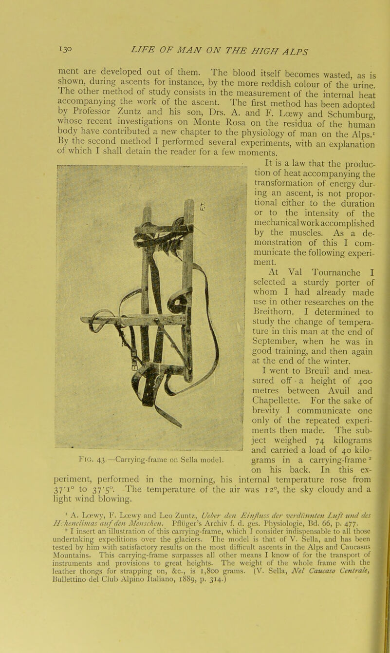 ment are developed out of them. The blood itself becomes wasted as is shown, durmg ascents for instance, by the more reddish colour of the 'urine. The other method of study consists in the measurement of the internal heat accompanying the work of the ascent. The first method has been adopted by Professor Zuntz and his son, Drs. A. and F. Loewy and Schumburg whose recent investigations on Monte Rosa on the residua of the human body have contributed a new chapter to the physiology of man on the Alps.' By the second method I performed several experiments, with an explanation of which I shall detain the reader for a few moments. It is a law that the produc- tion of heat accompanying the transformation of energy dur- ing an ascent, is not propor- tional either to the duration or to the intensity of the mechanical work accomplished by the muscles. As a de- ' monstration of this I com- municate the following experi- ment. At Val Tournanche I ' selected a sturdy porter of i whom I had already made ■ use in other researches on the , Breithorn. I determined to . study the change of tempera- ture in this man at the end of September, when he was in good training, and then again at the end of the winter. I went to Breuil and mea- ' sured off ■ a height of 400 i metres between Avuil and ■ Chapellelle. For the sake of brevity I communicate one , only of the repeated experi- ments then made. The sub- ject weighed 74 kilograms ' and carried a load of 40 kilo- Fic. 43.—Carrying-frame on Sella minici. grams in a carrying-frame* on his back. In this ex- periment, performed in the morning, his internal temperature rose from 37i° to 375°. The temperature of the air was 12°, the sky cloudy and a light wind blowing. ' A. Lwwy, 1'. LcL'vvy and Leo Zvmlz, Uchcr dcii Eiii/liiss tier vcniihnticu Lufi timi (it H: hoicliiiias aiif den Mciischcu. Pfliij^cr's Archiv f. d. gcs. Physiologic, Bd. 66, p. 477. ° I insert an illustration of this carrying-frame, which I consider indispensable to all those undertaking expeditions over the glaciers. The model is that of V. Sella, and has been tested by him with satisfactory results on the most diflicult ascents in tlic Alps and Caucasus Mountains. This carrying-frame surpasses all other means I know of for the transport ol instruments and provisions to great heights. The weight of the whole frame with the leather thongs for strapping on, &c., is 1,800 grams. (V. Sella, Nel Caucaso Centrale, lUilletlino del Club Alpino Italiano, 1SS9, p. 314.)