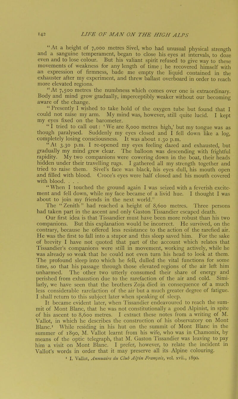 At a height of 7,000 metres Sivel, who had unusual physical strength and a sanguine temperament, began to close his eyes at intervals, to doze even and to lose colour. But his valiant spirit refused to give way to these movements of weakness for any length of time ; he recovered himself with an expression of firmness, bade me empty the liquid contained in the exhauster after my experiment, and threw ballast overboard in order to reach more elevated regions. At 7,500 metres the numbness which comes over one is extraordinary. Body and mind grow gradually, imperceptibly weaker without our becoming aware of the change.  Presently I wished to take hold of the oxygen tube but found that I could not raise my arm. My mind was, however, still quite lucid. I kept my eyes fixed on the barometer.  I tried to call out : ' We are 8,000 metres high,' but my tongue was as though paralysed. Suddenly my eyes closed and I fell down like a log, completely losing consciousness. It was about 1.30 p.m. At 3.30 p.m. I re-opened my eyes feeUng dazed and exhausted, but gradually my mind grew clear. The balloon was descending with frightful rapidity. My two companions were cowering down in the boat, their heads hidden under their travelling rugs. I gathered all my strength together and tried to raise them. Sivel's face was black, his eyes dull, his mouth open and filled with blood. Croce's eyes were half closed and his mouth covered with blood. . . .  When I touched the ground again I was seized with a feverish excite- ment and fell down, while my face became of a livid hue. I thought I was about to join my friends in the next world. The  Zenith  had reached a height of 8,600 metres. Three persons had taken part in the ascent and only Ciaston Tissandier escaped death. Our first idea is that Tissandier must have been more robust than his two companions. But this explanation would be incorrect. He survived, on the contrary, because he offered less resistance to the action of the rarefied air. He was the first to fall into a stupor and this sleep saved him. For the sake of brevity I have not quoted that part of the account which relates that Tissandier's companions were still in movement, working actively, while he was already so weak that he could not even turn his head to look at them. The profound sleep into which he fell, dulled the vital functions for some time, so that his passage through those elevated regions of the air left him unharmed. The other two utterly consumed their share of energy and perished from exhaustion due to the rarefaction of the air and cold. Simi- larly, we have seen that the brothers Zoja died in consequence of a much less considerable rarefaction of the air but a much greater degree of fatigue. I shall return to this subject later when speaking of sleep. It became evident later, when Tissandier endeavoured to reach the sum- mit of Mont Blanc, that he was not constitutionally a good Alpinist, in spite of his ascent to 8,600 metres. I extract these notes from a writing of M. Vallot, in which he describes the construction of his observatory on Mont Blanc' ^Vhile residing in his hut on the summit of Mont Blanc in the summer of 1890, M. Vallot learnt from his wife, who was in Chamonix, by means of the optic telegraph, that M. Gaston Tissandier was leaving to pay him a visit on Mont Blanc. I prefer, however, to relate the incident in Vallot's words in order that it may preserve all its Alpine colouring. ' I. Vallot, Annuain du Club Alpin Frangais, vol. xvii., 1890.