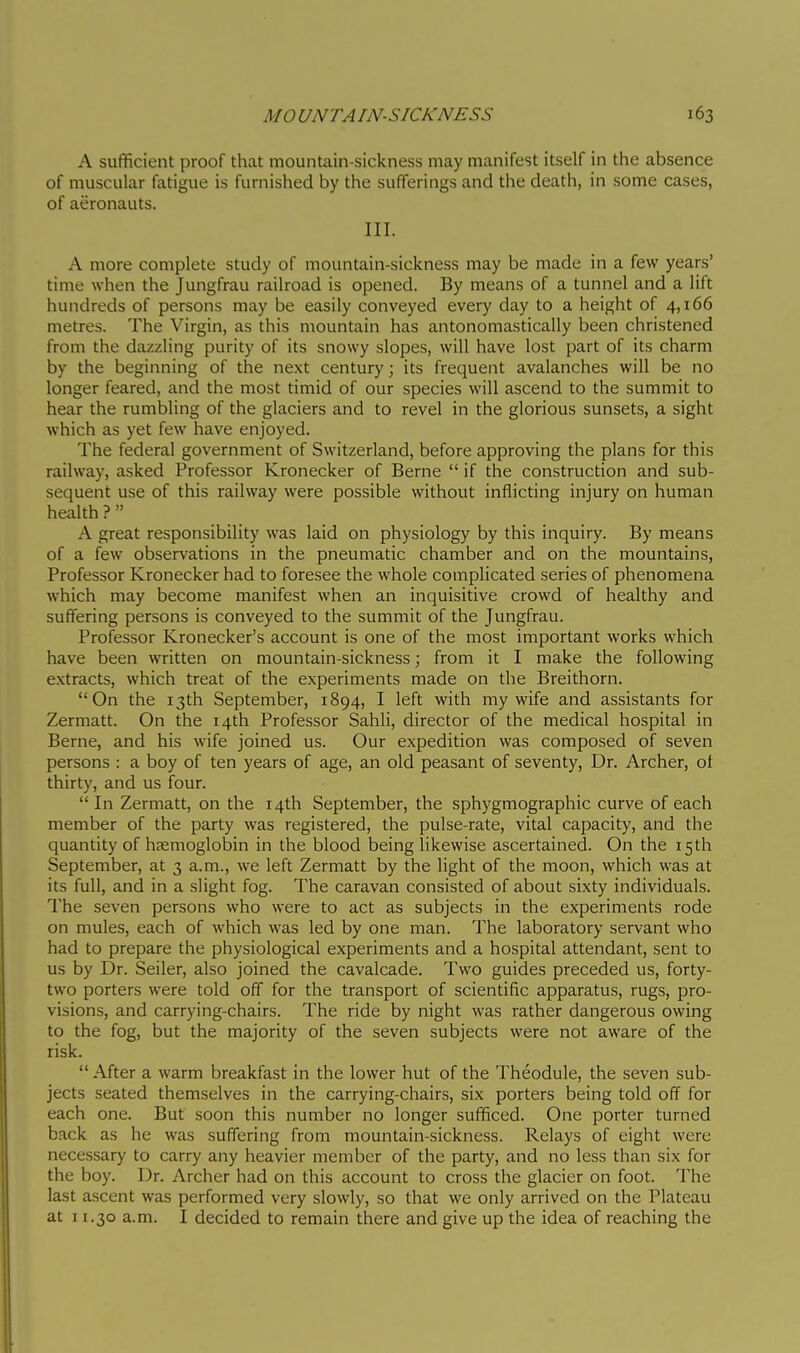 A sufficient proof that mountain-sickness may manifest itself in the absence of muscular fatigue is furnished by the sufferings and the death, in some cases, of aeronauts. III. A more complete study of mountain-sickness may be made in a few years' time when the Jungfrau railroad is opened. By means of a tunnel and a lift hundreds of persons may be easily conveyed every day to a height of 4,166 metres. The Virgin, as this mountain has antonomastically been christened from the dazzling purity of its snowy slopes, will have lost part of its charm by the beginning of the next century ; its frequent avalanches will be no longer feared, and the most timid of our species will ascend to the summit to hear the rumbling of the glaciers and to revel in the glorious sunsets, a sight which as yet few have enjoyed. The federal government of Switzerland, before approving the plans for this railway, asked Professor Kronecker of Berne if the construction and sub- sequent use of this railway were possible without inflicting injury on human health ?  A great responsibility was laid on physiology by this inquiry. By means of a few observations in the pneumatic chamber and on the mountains. Professor Kronecker had to foresee the whole complicated series of phenomena which may become manifest when an inquisitive crowd of healthy and suffering persons is conveyed to the summit of the Jungfrau. Professor Kronecker's account is one of the most important works which have been written on mountain-sickness ; from it I make the following extracts, which treat of the experiments made on the Breithorn. On the 13th September, 1894, I left with my wife and assistants for Zermatt. On the 14th Professor Sahli, director of the medical hospital in Berne, and his wife joined us. Our expedition was composed of seven persons : a boy of ten years of age, an old peasant of seventy, Dr. Archer, ot thirty, and us four. In Zermatt, on the 14th September, the sphygmographic curve of each member of the party was registered, the pulse-rate, vital capacity, and the quantity of heemoglobin in the blood being likewise ascertained. On the 15 th September, at 3 a.m., we left Zermatt by the light of the moon, which was at its full, and in a slight fog. The caravan consisted of about sixty individuals. The seven persons who were to act as subjects in the experiments rode on mules, each of which was led by one man. The laboratory servant who had to prepare the physiological experiments and a hospital attendant, sent to us by Dr. Seller, also joined the cavalcade. Two guides preceded us, forty- two porters were told off for the transport of scientific apparatus, rugs, pro- visions, and carrying-chairs. The ride by night was rather dangerous owing to the fog, but the majority of the seven subjects were not aware of the risk.  After a warm breakfast in the lower hut of the Théodule, the seven sub- jects seated themselves in the carrying-chairs, six porters being told off for each one. But soon this number no longer sufficed. One porter turned back as he was suffering from mountain-sickness. Relays of eight were necessary to carry any heavier member of the party, and no less than six for the boy. Dr. Archer had on this account to cross the glacier on foot. The last ascent was performed very slowly, so that we only arrived on the Plateau at 11.30 a.m. I decided to remain there and give up the idea of reaching the