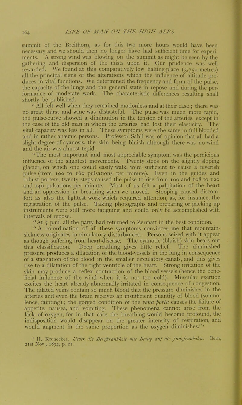 summit of the Breithorn, as for this two more hours would have been necessary and we should then no longer have had sufificient time for experi- ments. A strong wind was blowing on the summit as might be seen by the gathering and dispersion of the mists upon it. Our prudence was well rewarded. We found at this comparatively low halting-place (3,750 metres) all the principal signs of the alterations which the influence of altitude pro- duces in vital functions. We determined the frequency and form of the pulse, the capacity of the lungs and the general state in repose and during the per- formance of moderate work. The characteristic differences resulting shall shortly be published.  All felt well when they remained motionless and at their ease ; there was no great thirst and wine was distasteful. The pulse was much more rapid, the pulse-curve showed a diminution in the tension of the arteries, except in the case of the old man in whom the arteries had lost their elasticity. The vital capacity was less in all. These symptoms were the same in full-blooded and in rather anaemic persons. Professor Sahli was of opinion that all had a slight degree of cyanosis, the skin being bluish although there was no wind and the air was almost tepid. The most important and most appreciable symptom was the pernicious influence of the slightest movements. Twenty steps on the slightly sloping glacier, on which one could easily walk, were sufificient to cause a feverish pulse (from 100 to 160 pulsations per minute). Even in the guides and robust porters, twenty steps caused the pulse to rise from 100 and 108 to 120 and 140 pulsations per minute. Most of us felt a palpitation of the heart and an oppression in breathing when we moved. Stooping caused discom- fort as also the lightest work which required attention, as, for instance, the registration of the pulse. Taking photographs and preparing or packing up instruments were still more fatiguing and could only be accomplished with intervals of repose. At 7 p.m. all the party had returned to Zermatt in the best condition. A co-ordination of all these symptoms convinces me that mountain- sickness originates in circulatory disturbances. Persons seized with it appear as though suffering from heart-disease. The cyanotic (bluish) skin bears out this classification. Deep breathing gives little relief. The diminished pressure produces a dilatation of the blood-vessels in the lung in consequence of a stagnation of the blood in the smaller circulatory canals, and this gives rise to a dilatation of the right ventricle of the heart. Strong irritation of the skin may produce a reflex contraction of the blood-vessels (hence the bene- ficial influence of the wind when it is not too cold). Muscular exertion excites the heart already abnormally irritated in consequence of congestion. The dilated veins contain so much blood that the pressure diminishes in the arteries and even the brain receives an insufficient quantity of blood (somno- lence, fainting) ; the gorged condition of the vena porta causes the failure of appetite, nausea, and vomiting. These phenomena cannot arise from the lack of oxygen, for in that case the breathing would become profound, the indisposition would disappear on the greater intensity of respiration, and would augment in the same proportion as the oxygen diminishes.' ' II. Kronccker, Ucber die Bergkraiikhcil iiiic Bcsiig auf die Jtmgfratibalm. Bern, 2isl Nov., 1894, p. 21.