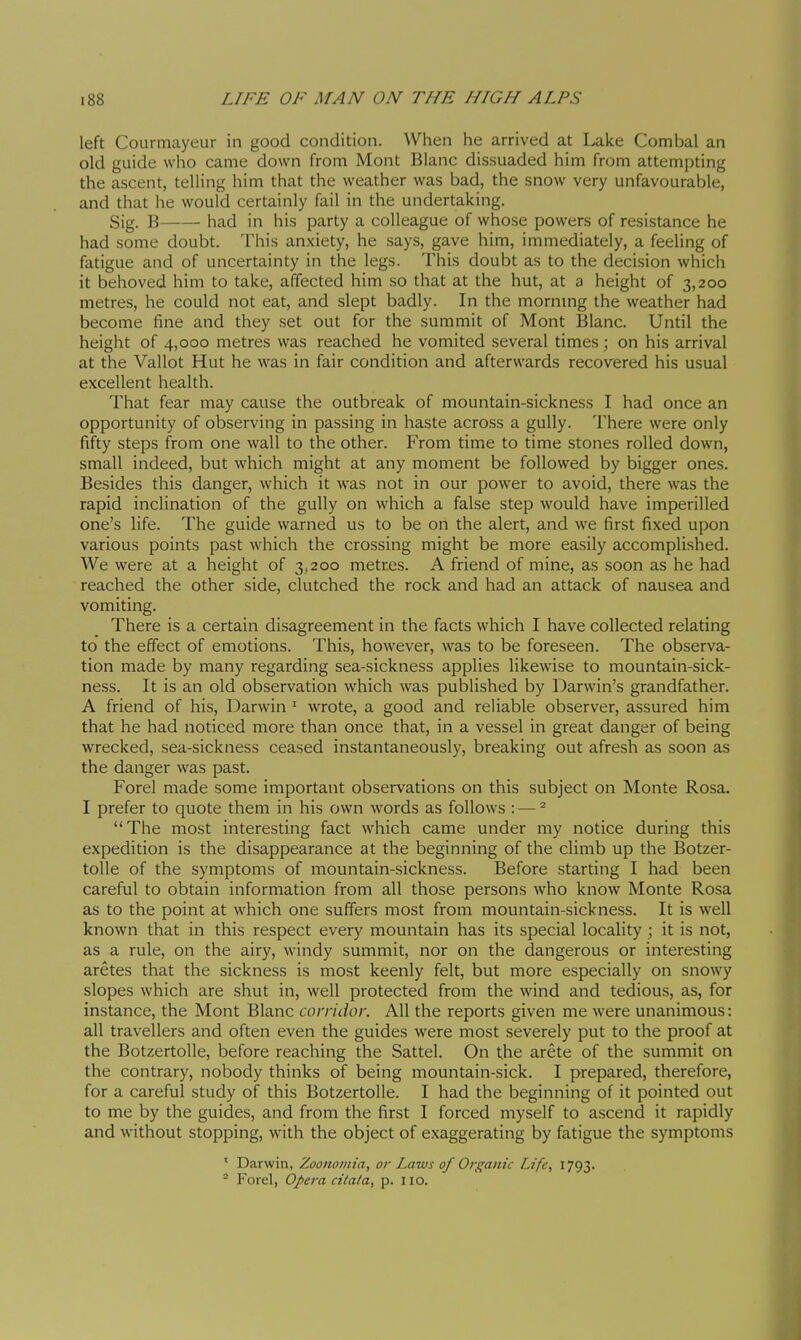 left Courmayeur in good condition. Wlien he arrived at Lake Combal an old guide who came down from Mont Blanc dissuaded him from attempting the ascent, telling him that the weather was bad, the snow very unfavourable, and that he would certainly fail in the undertaking. Sig. B had in his party a colleague of whose powers of resistance he had some doubt. This anxiety, he says, gave him, immediately, a feeling of fatigue and of uncertainty in the legs. This doubt as to the decision which it behoved him to take, affected him so that at the hut, at a height of 3,200 metres, he could not eat, and slept badly. In the mornmg the weather had become fine and they set out for the summit of Mont Blanc. Until the height of 4,000 metres was reached he vomited several times ; on his arrival at the Vallot Hut he was in fair condition and afterwards recovered his usual excellent health. That fear may cause the outbreak of mountain-sickness I had once an opportunity of observing in passing in haste across a gully. There were only fifty steps from one wall to the other. From time to time stones rolled down, small indeed, but which might at any moment be followed by bigger ones. Besides this danger, which it was not in our power to avoid, there was the rapid inclination of the gully on which a false step would have imperilled one's life. The guide warned us to be on the alert, and we first fixed upon various points past which the crossing might be more easily accomplished. We were at a height of 3,200 metres. A friend of mine, as soon as he had reached the other side, clutched the rock and had an attack of nausea and vomiting. There is a certain disagreement in the facts which I have collected relating to the effect of emotions. This, however, was to be foreseen. The observa- tion made by many regarding sea-sickness applies likewise to mountain-sick- ness. It is an old observation which was published by Darwin's grandfather. A friend of his, Darwin ' wrote, a good and reliable observer, assured him that he had noticed more than once that, in a vessel in great danger of being wrecked, sea-sickness ceased instantaneously, breaking out afresh as soon as the danger was past. Forel made some important observations on this subject on Monte Rosa. I prefer to quote them in his own words as follows : — ^ The most interesting fact which came under my notice during this expedition is the disappearance at the beginning of the climb up the Botzer- toUe of the symptoms of mountain-sickness. Before starting I had been careful to obtain information from all those persons who know Monte Rosa as to the point at which one suffers most from mountain-sickness. It is well known that in this respect every mountain has its special locality ; it is not, as a rule, on the airy, windy summit, nor on the dangerous or interesting aretes that the sickness is most keenly felt, but more especially on snowy slopes which are shut in, well protected from the wind and tedious, as, for instance, the Mont Blanc corridor. All the reports given me were unanimous: all travellers and often even the guides were most severely put to the proof at the Botzertolle, before reaching the Sattel. On the aréte of the summit on the contrary, nobody thinks of being mountain-sick. I prepared, therefore, for a careful study of this Botzertolle. I had the beginning of it pointed out to me by the guides, and from the first I forced myself to ascend it rapidly and without stopping, with the object of exaggerating by fatigue the symptoms ' Darwin, Zoononiia, or Laius of Organic Life, 1793.