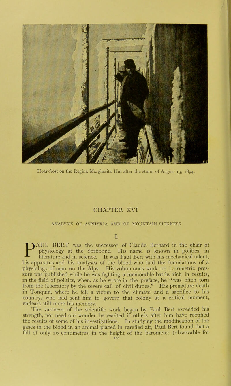 Hoar-frost on the Regina Margherita Hut after the storm of August 13, 1894. CHAPTER XVI ANALYSIS OF ASPHYXIA AND OF MOUNTAIN-SICKNESS I. PAUL BERT was the successor of Claude Bernard in the chair of physiology at the Sorbonne. His name is known in politics, in literature and in science. It was Paul Bert with his mechanical talent, his apparatus and his analyses of the blood who laid the foundations of a physiology of man on the Alps. His voluminous work on barometric pres- sure was pubHshed while he was fighting a memorable batde, rich in results, in the field of politics, when, as he wrote in the preface, he  was often torn from the laboratory by the severe call of civil duties. His premature death in Tonquin, where he fell a victim to the climate and a sacrifice to his country, who had sent him to govern that colony at a critical moment, endears still more his memory. The vastness of the scientific work began by Paul Bert exceeded his strength, nor need our wonder be excited if others after him have rectified the results of some of his investigations. In studying the modification of the gases in the blood in an animal placed in rarefied air, Paul Bert found that a fall of only 20 centimetres in the height of the barometer (observable for