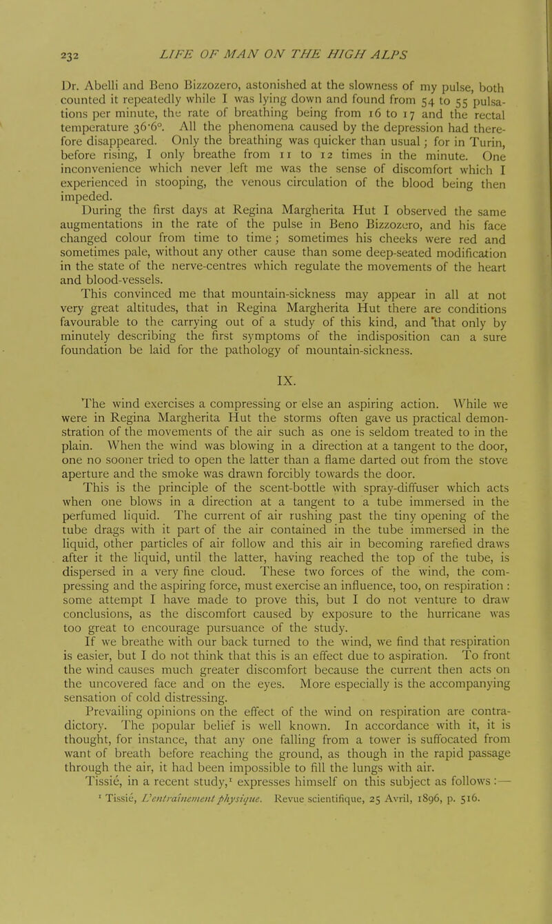 Dr. Abelli and Beno Bizzozero, astonished at the slowness of my pulse, both counted it repeatedly while I was lying down and found from 54 to 55 pulsa- tions per minute, the rate of breathing being from 16 to 17 and the rectal temperature 36-6° All the phenomena caused by the depression had there- fore disappeared. Only the breathing was quicker than usual ; for in Turin, before rising, I only breathe from 11 to 12 times in the minute. One inconvenience which never left me was the sense of discomfort which I experienced in stooping, the venous circulation of the blood being then impeded. During the first days at Regina Margherita Hut I observed the same augmentations in the rate of the pulse in Beno Bizzozero, and his face changed colour from time to time ; sometimes his cheeks were red and sometimes pale, without any other cause than some deep-seated modification in the state of the nerve-centres which regulate the movements of the heart and blood-vessels. This convinced me that mountain-sickness may appear in all at not very great altitudes, that in Regina Margherita Hut there are conditions favourable to the carrying out of a study of this kind, and that only by minutely describing the first symptoms of the indisposition can a sure foundation be laid for the pathology of mountain-sickness. IX. The wind exercises a compressing or else an aspiring action. While we were in Regina Margherita Hut the storms often gave us practical demon- stration of the movements of the air such as one is seldom treated to in the plain. When the wind was blowing in a direction at a tangent to the door, one no sooner tried to open the latter than a flame darted out from the stove aperture and the smoke was drawn forcibly towards the door. This is the principle of the scent-bottle with spray-diffuser which acts when one blows in a direction at a tangent to a tube immersed in the perfumed liquid. The current of air rushing past the tiny opening of the tube drags with it part of the air contained in the tube immersed in the liquid, other particles of air follow and this air in becoming rarefied draws after it the liquid, until the latter, having reached the top of the tube, is dispersed in a very fine cloud. These two forces of the wind, the com- pressing and the aspiring force, must exercise an influence, too, on respiration : some attempt I have made to prove this, but I do not venture to draw conclusions, as the discomfort caused by exposure to the hurricane was too great to encourage pursuance of the study. If we breathe with our back turned to the wind, we find that respiration is easier, but I do not think that this is an effect due to aspiration. To front the wind causes much greater discomfort because the current then acts on the uncovered face and on the eyes. More especially is the accompanying sensation of cold distressing. Prevailing opinions on the efi'ect of the wind on respiration are contra- dictory. The popular belief is well known. In accordance with it, it is thought, for instance, that any one falling from a tower is suffocated from want of breath before reaching the ground, as though in the rapid passage through the air, it had been impossible to fill the lungs with air. Tissié, in a recent study,' expresses himself on this subject as follows :— ' Tissic, IJenlraiiieiiicitlphysique. Revue scientifique, 25 Avril, 1896, p. 516.
