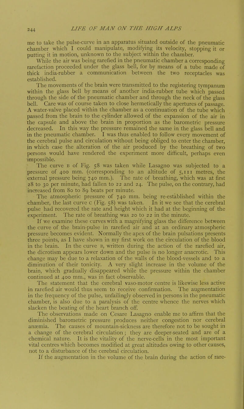 me to take the pulse-curve in an apparatus situated outside of the pneumatic chamber which I could manipulate, modifying its velocity, stopping it or putting it in motion, unknown to the subject within the chamber. While the air was being rarefied in the pneumatic chamber a corresponding rarefaction proceeded under the glass bell, for by means of a tube made of thick india-rubber a communication between the two receptacles was established. The movements of the brain were transmitted to the registering tympanum within the glass bell by means of another india-rubber tube which passed through the side of the pneumatic chamber and through the neck of the glass bell. Care was of course taken to close hermetically the apertures of passage. A water-valve placed within the chamber as a continuation of the tube which passed from the brain to the cylinder allowed of the expansion of the air in the capsule and above the brain in proportion as the barometric pressure decreased. In this way the pressure remained the same in the glass bell and in the pneumatic chamber. I was thus enabled to follow every movement of the cerebral pulse and circulation without being obliged to enter the chamber, in which case the alteration of the air produced by the breathing of two persons would have rendered the experiment more difficult, perhaps even impossible. The curve b of Fig. 58 was taken while Lasagne was subjected to a pressure of 400 mm. (corresponding to an altitude of 5,111 metres, the external pressure being 740 mm.). The rate of breathing, which was at first 28 to 30 per minute, had fallen to 22 and 24. The pulse, on the contrary, had increased from 80 to 89 beats per minute. The atmospheric pressure of 740 mm. being re-established within the chamber, the last curve c (Fig. 58) was taken. In it we see that the cerebral pulse had recovered the rate and height which it had at the beginning of the experiment. The rate of breathing was 20 to 22 in the minute. If we examine these curves with a magnifying glass the difference between the curve of the brain-pulse in rarefied air and at an ordinary atmospheric pressure becomes evident. Normally the apex of the brain pulsations presents three points, as I have shown in my first work on the circulation of the blood in the brain. In the curve B, written during the action of the rarefied air, the dicrotism appears lower down and the pulse is no longer anacrotic. This change may be due to a relaxation of the walls of the blood-vessels and to a diminution of their tonicity. A very slight increase in the volume of the brain, which gradually disappeared while the pressure within the chamber continued at 400 mm., was in fact observable. The statement that the cerebral vaso-motor centre is likewise less active in rarefied air would thus seem to receive confirmation. The augmentation in the frequency of the pulse, unfailingly observed in persons in the pneumatic chamber, is also due to a paralysis of the centre whence the nerves which slacken the beating of the heart branch off. The observations made on Cesare Lasagno enable me to affirm that the diminished barometric pressure produces neither congestion nor cerebral anosmia. The causes of mountain-sickness are therefore not to be sought in a change of the cerebral circulation ; they are deeper-seated and are of a chemical nature. It is the vitality of the nerve-cells in the most important vital centres which becomes modified at great altitudes owing to other causes, not to a disturbance of the cerebral circulation. If the augmentation in the volume of the brain during the action of rare-