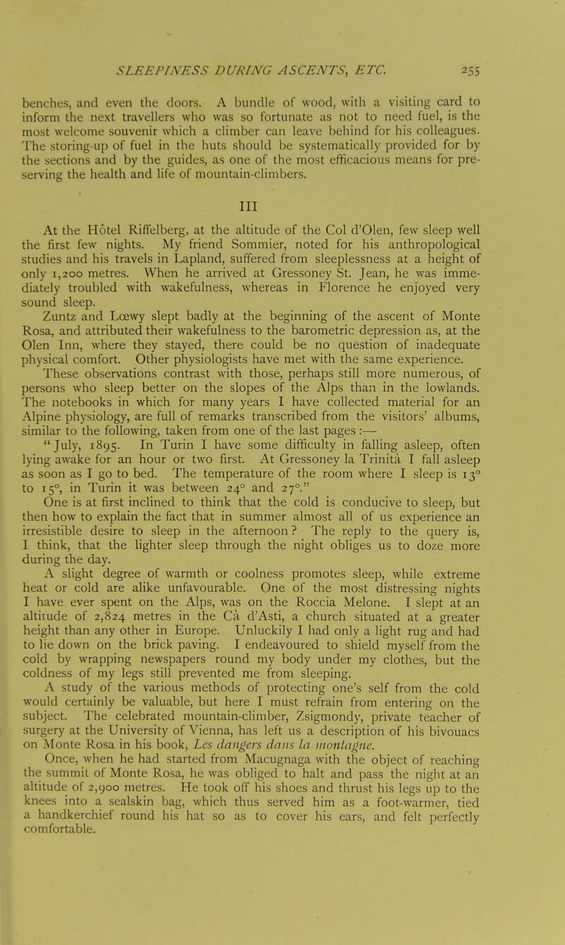 benches, and even the doors. A bundle of wood, with a visiting card to inform the next travellers who was so fortunate as not to need fuel, is the most welcome souvenir which a climber can leave behind for his colleagues. The storing-up of fuel in the huts should be systematically provided for by the sections and by the guides, as one of the most efficacious means for pre- serving the health and life of mountain-climbers. Ill At the Hotel Riffelberg, at the altitude of the Col d'Olen, few sleep well the first few nights. My friend Sommier, noted for his anthropological studies and his travels in Lapland, suffered from sleeplessness at a height of only 1,200 metres. When he arrived at Gressoney St. Jean, he was imme- diately troubled with wakefulness, whereas in Florence he enjoyed very sound sleep. Zuntz and Loewy slept badly at the beginning of the ascent of Monte Rosa, and attributed their wakefulness to the barometric depression as, at the Olen Inn, where they stayed, there could be no question of inadequate physical comfort. Other physiologists have met with the same experience. These observations contrast with those, perhaps still more numerous, of persons who sleep better on the slopes of the Alps than in the lowlands. The notebooks in which for many years I have collected material for an Alpine physiology, are full of remarks transcribed from the visitors' albums, similar to the following, taken from one of the last pages :—■ July, 1895. In Turin I have some difficulty in falling asleep, often lying awake for an hour or two first. At Gressoney la Trinità I fall asleep as soon as I go to bed. The temperature of the room where I sleep is 13° to 15°, in Turin it was between 24° and 27°. One is at first inclined to think that the cold is conducive to sleep, but then how to explain the fact that in summer almost all of us experience an irresistible desire to sleep in the afternoon ? The reply to the query is, I think, that the lighter sleep through the night obliges us to doze more during the day. A slight degree of warmth or coolness promotes sleep, while extreme heat or cold are alike unfavourable. One of the most distressing nights I have ever spent on the Alps, was on the Roccia Melone. I slept at an altitude of 2,824 metres in the Cà d'Asti, a church situated at a greater height than any other in Europe. Unluckily I had only a light rug and had to lie down on the brick paving. I endeavoured to shield myself from the cold by wrapping newspapers round my body under my clothes, but the coldness of my legs still prevented me from sleeping. A study of the various methods of protecting one's self from the cold would certainly be valuable, but here I must refrain from entering on the subject. The celebrated mountain-climber, Zsigmondy, private teacher of surgery at the University of Vienna, has left us a description of his bivouacs on Monte Rosa in his book, Lcs dangers dans la inonlagne. Once, when he had started from Macugnaga with the object of reaching the summit of Monte Rosa, he was obliged to halt and pass the night at an altitude of 2,900 metres. He took off his shoes and thrust his legs up to the knees into a sealskin bag, which thus served him as a foot-warmer, tied a handkerchief round his hat so as to cover his ears, and felt perfectly comfortable.