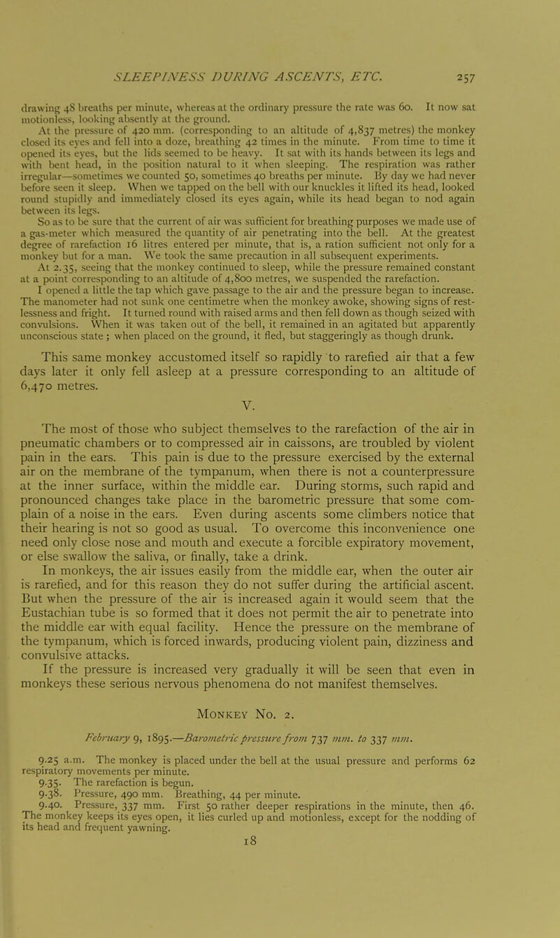 drawing 48 breaths per minute, whereas at the ordinary pressure the rate was 60. It now sat motionless, looking absently at the ground. At the pressure of 420 mm. (corresponding to an altitude of 4,837 metres) the monkey closed its eyes and fell into a doze, breathing 42 limes in the minute. From time to time it opened its eyes, but the lids seemed to be heavy. It sat with its hands between its legs and with bent head, in the position natural to it when sleeping. The respiration was rather irregular—sometimes we counted 50, sometimes 40 breaths per minute. By day we had never before seen it sleep. When we tapped on the bell with our knuckles it lifted its head, looked round stupidly and immediately closed its eyes again, while its head began to nod again between its legs. So as to be sure that the current of air was sufficient for breathing purposes we made use of a gas-meter which measured the quantity of air penetrating into the bell. At the greatest degree of rarefaction 16 litres entered per minute, that is, a ration sufficient not only for a monkey but for a man. We took the same precaution in all subsequent experiments. At 2.35, seeing that the monkey continued to sleep, while the pressure remained constant at a point corresponding to an altitude of 4,800 metres, we suspended the rarefaction. I opened a little the tap which gave passage to the air and the pressure began to increase. The manometer had not sunk one centimetre when the monkey awoke, showing signs of rest- lessness and fright. It turned round with raised arms and then fell down as though seized with convidsions. When it was taken out of the bell, it remained in an agitated but apparently unconscious state ; when placed on the ground, it fled, but staggeringly as though drunk. This same monkey accustomed itself so rapidly to rarefied air that a few days later it only fell asleep at a pressure corresponding to an altitude of 6,470 metres. V. The most of those who subject themselves to the rarefaction of the air in pneumatic chambers or to compressed air in caissons, are troubled by violent pain in the ears. This pain is due to the pressure exercised by the external air on the membrane of the tympanum, when there is not a counterpressure at the inner surface, within the middle ear. During storms, such rapid and pronounced changes take place in the barometric pressure that some com- plain of a noise in the ears. Even during ascents some climbers notice that their hearing is not so good as usual. To overcome this inconvenience one need only close nose and mouth and execute a forcible expiratory movement, or else swallow the saliva, or finally, take a drink. In monkeys, the air issues easily from the middle ear, when the outer air is rarefied, and for this reason they do not suffer during the artificial ascent. But when the pressure of the air is increased again it would seem that the Eustachian tube is so formed that it does not permit the air to penetrate into the middle ear with equal facility. Hence the pressure on the membrane of the tympanum, which is forced inwards, producing violent pain, dizziness and convulsive attacks. If the pressure is increased very gradually it will be seen that even in monkeys these serious nervous phenomena do not manifest themselves. Monkey No. 2. February 9, 1895-—Barometric pressure from 737 mm. to 337 mm, 9.25 a.m. The monkey is placed under the bell at the usual pressure and performs 62 respiratory movements per minute. 9.35. The rarefaction is begun. 9.38. Pressure, 490 mm. Breathing, 44 per minute. 9.40. Pressure, 337 mm. First 50 rather deeper respirations in the minute, then 46. The monkey keeps its eyes open, it lies curled up and motionless, except for the nodding of its head and frequent yawning. 18