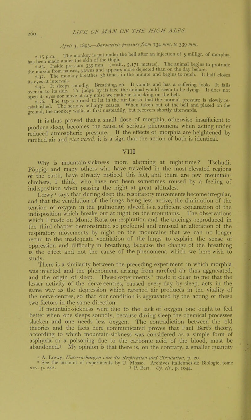 April 3, \%()^.—Barometric pressure from 734 //////. to 339 /;////. 2 15 p.m. The monkey is put under the bell after an injection of 5 milligr. of morphia has been made under the skin of the thigh. . v ^ru • 1 i • . 221; Inside pressure 339 mm. ( =alt., 5,171 metres). The animal begins to protrude the nui/./.le from nausea, yawns and appears more dejected than on the day before. 2 37. The monkey breathes 36 times in the minute and begins to retch. It half closes its eyes at intervals. . . 2 45 It sleeps soundly. Breathing, 26. It vomits and has a suffering look. It falls over on to its side. To judge by its face the animal would .seem to be dying. It does not open its eyes nor move at any noise we make in knocking on the bell. 2.56. The tap is turned to let in the air but so that the normal pressure is slowly re- established. The serious lethargy ceases. When taken out of the bell and placed on the ground, the monkey walks at first unsteadily, but recovers shortly afterwards. It is thus proved that a small dose of morphia, otherwise insufficient to produce sleep, becontes the cause of serious phenomena when acting under reduced atmospheric pressure. If the effects of morphia are heightened by rarefied air and vice versa, it is a sign that the action of both is identical. VIII Why is mountain-sickness more alarming at night-time? Tschudi, Poppig, and many others who have travelled in the most elevated regions of the earth, have already noticed this fact, and there are few mountain- climbers, I think, who have not been sometimes roused by a feeling of indisposition when passing the night at great altitudes. Loewy ' says that during sleep the respiratory movements become irregular, and that the ventilation of the lungs being less active, the diminution of the tension of oxygen in the pulmonary alveoli is a sufficient explanation of the indisposition which breaks out at night on the mountains. The observations which I made on Monte Rosa on respiration and the tracings reproduced in the third chapter demonstrated so profound and unusual an alteration of the respiratory movements by night on the mountains that we can no longer recur to the inadequate ventilation of the lungs to explain the sense of oppression and difficulty in breathing, because the change of the breathing is the effect and not the cause of the phenomena which we here wish to study. There is a similarity between the preceding experiment in which morphia was injected and the phenomena arising from rarefied air thus aggravated, and the origin of sleep. These experiments ^ made it clear to me that the lesser activity of the nerve-centres, caused every day by sleep, acts in the same way as the depression which rarefied air produces in the vitality of the nerve-centres, so that our condition is aggravated by the acting of these two factors in the same direction. If mountain-sickness were due to the lack of oxygen one ought to feel better when one sleeps soundly, because during sleep the chemical processes slacken and one needs less oxygen. The contradiction between the old theories and the facts here communicated proves that Paul Bert's theory, according to which mountain-sickness was considered as a simple form of asphyxia or a poisoning due to the carbonic acid of the blood, must be abandoned.3 My opinion is that there is, on the contrary, a smaller quantity • A. Loewy, Untersuchungcn i'lher die Respiration uitd Circulation, p. 20. ^ See the account of experiments by U. Mosso. Archives italiennes de Biologie, tome XXV. p. 242. 3 p. Bert. Op. cit., p. 1044. I